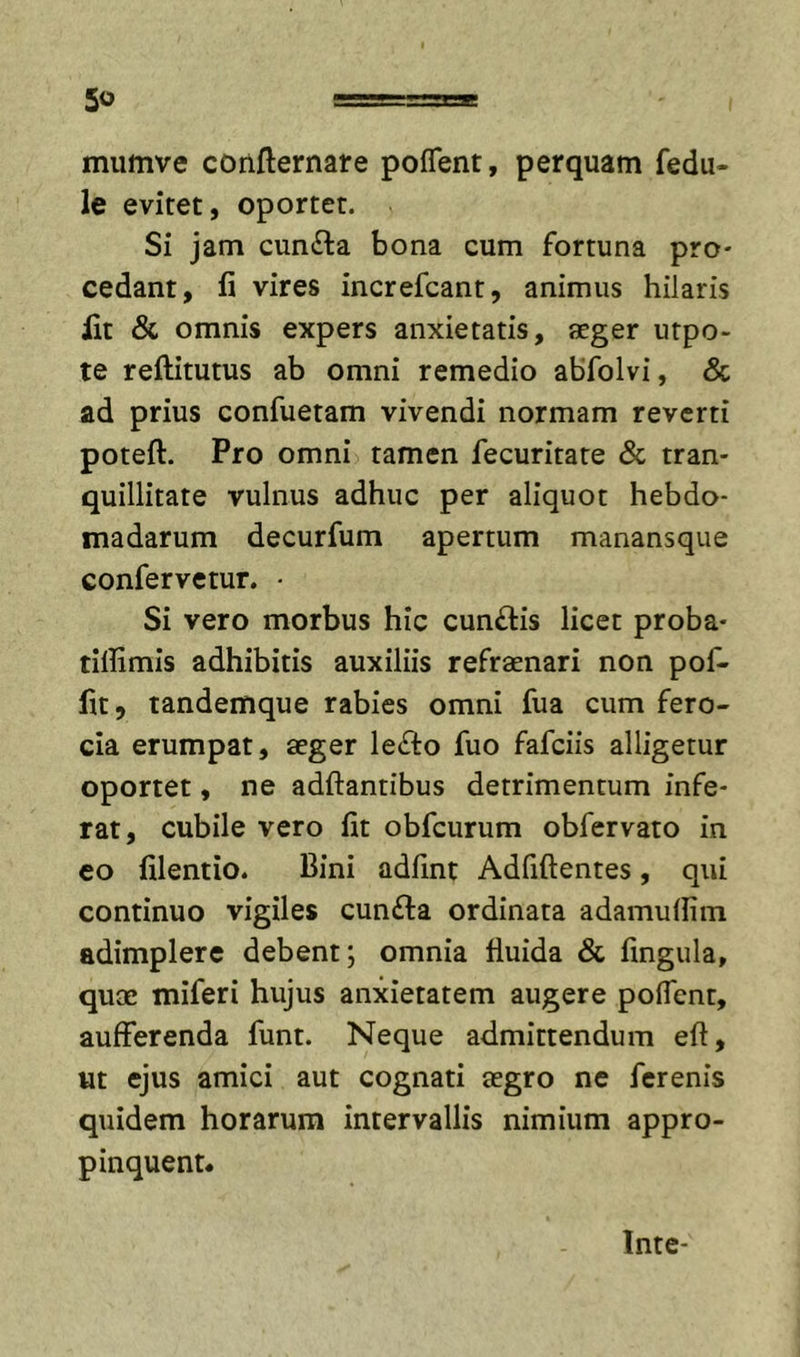 mumve confternare poflent, perquam fedu- le evitet, oportet. Si jam cunila bona cum fortuna pro- cedant, fi vires increfcant, animus hilaris fit &amp; omnis expers anxietatis, aeger utpo- te reftitutus ab omni remedio abfolvi, &amp; ad prius confuetam vivendi normam reverti poteft. Pro omni tamen fecuritate &amp; tran- quillitate vulnus adhuc per aliquot hebdo- madarum decurfum apertum manansque confervetur. • Si vero morbus hic cunilis licet proba- tiflimis adhibitis auxiliis refraenari non pof- fit, tandemque rabies omni fua cum fero- cia erumpat, aeger leilo fuo fafeiis alligetur oportet, ne aditantibus detrimentum infe- rat, cubile vero fit obfcurum obfervato in eo filentio. Bini adfint Adfiftentes, qui continuo vigiles cunila ordinata adamufiim adimplere debent; omnia fluida &amp; fingula, quae miferi hujus anxietatem augere polTent, aufferenda funt. Neque admittendum eft, ut ejus amici aut cognati aegro ne ferenis quidem horarum intervallis nimium appro- pinquent. Inte-