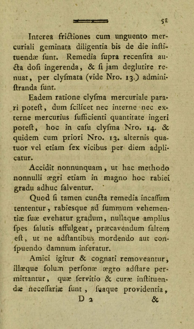 Interea frictiones cum unguento mer- curiali geminata diligentia bis de die infti- tuendae funt. Remedia fupra recenfita au- Cla dofi ingerenda, &amp; fi jam deglutire re- nuat, per clyfmata (vide Nro. 13.) admini- ftranda funt. Eadem ratione clyfma mercuriale para- ri potefl:, dum fcilieet nec incerne nec ex- terne mercurius fufficienti quantitate ingeri poteft, hoc in cafu clyfma Nro. 14. Sc quidem cum priori Nro. 13. alternis qua- tuor vel etiam fex vicibus per diem adpli- catur. Accidit nonnunquam, ut hac methodo nonnulli argri etiam in magno hoc rabiei gradu adhuc falventur. Quod fi tamen cunCla remedia incaffum lententur, rabiesque ard fummum vehemen- tiae fuae evehatur gradum, nufiaque amplius fpes falutis affulgeat, praecav^tndum faltern eft, ut ne adftantibus mordendo aut con- fpuendo damnum inferatur. Amici igitur &amp; cognati removeantur, illaeque folum perfonae aegro adftare per- mittantur , quae fervitio &amp; curae inftituen- dse heceffariae funt , fuaque providentia, Da &amp;