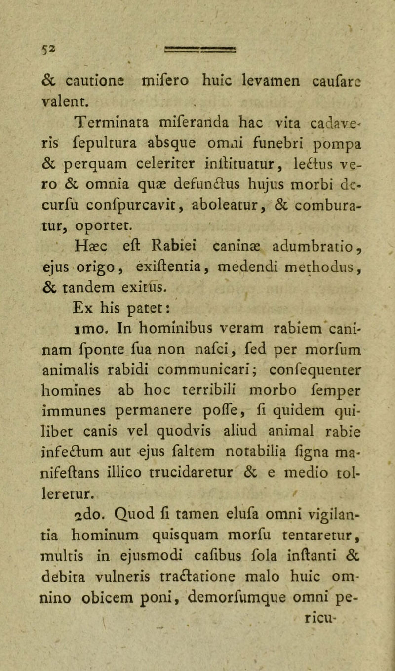 &amp; cautione mifero huic levamen caufare valent. Terminata miferanda hac vita cadave- ris fepultura absque omni funebri pompa &amp; perquam celeriter inlKtuatur, leihis ve- ro &amp; omnia quse defun£l-us hujus morbi de- curfu confpurcavit, aboleatur, &amp; combura- tur, oportet. Haec eft Rabiei caninae adumbratio, ejus origo, exiftentia, medendi methodus, &amp; tandem exitUs. Ex his patet: imo. In hominibus veram rabiem cani- nam fponte fua non nafei, fed per morfum animalis rabidi communicari; confequenter homines ab hoc terribili morbo femper immunes permanere pofle, fi quidem qui- libet canis vel quodvis aliud animal rabie infeflum aut ejus faltem notabilia figna ma- nifeftans illico trucidaretur &amp; e medio tol- leretur. ado. Quod 11 tamen elufa omni vigilan- tia hominum quisquam morfu tentaretur, multis in ejusmodi caftbus fola inftanti &amp; debita vulneris tractatione malo huic om- nino obicem poni, demorfumque omni pe- ri cu-
