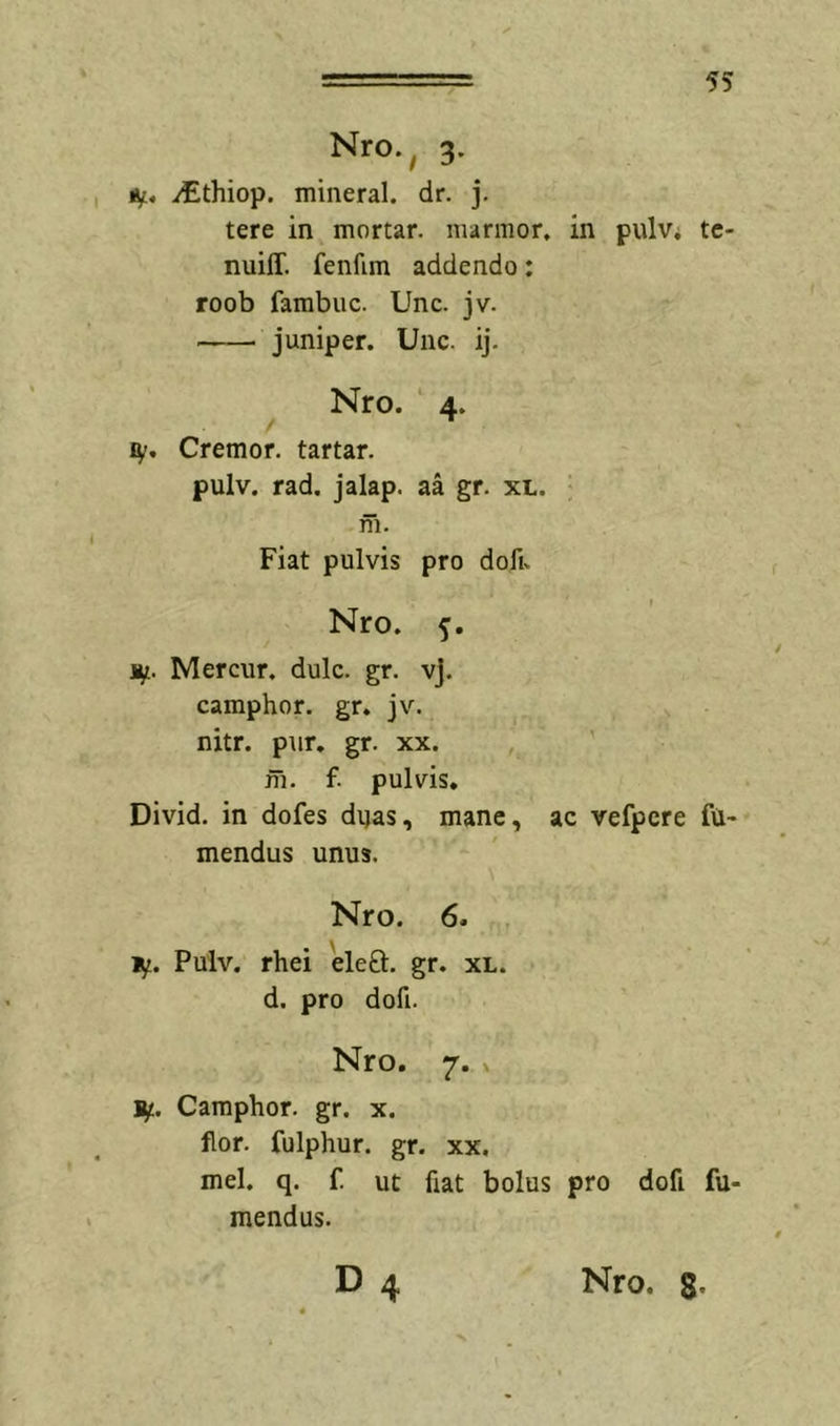 Nro., 3. tf., ^thiop. mineral. dr. j. tere in mortar. marmor, in pulv* tc- nuiff. fenfim addendo: roob fambuc. Unc. jv. juniper. Unc. ij. Nro. 4. ly. Cremor, tartar. pulv. rad. jalap. aa gr. xl. m. Fiat pulvis pro dofu Nro. ly. Mercur. dulc. gr. vj. camphor. gr. jv. nitr. pur. gr. xx. , fh. f. pulvis. Divid. in dofes dyas, mane, ac vefpcre fU- mendus unus. Nro. 6. ly. Pulv. rhei eleft. gr. xl. d. pro dofi. Nro. 7. X ly. Camphor. gr. x. flor, fulphur. gr. xx. mei. q. f. ut fiat bolus pro dofi fu- mendus. 4