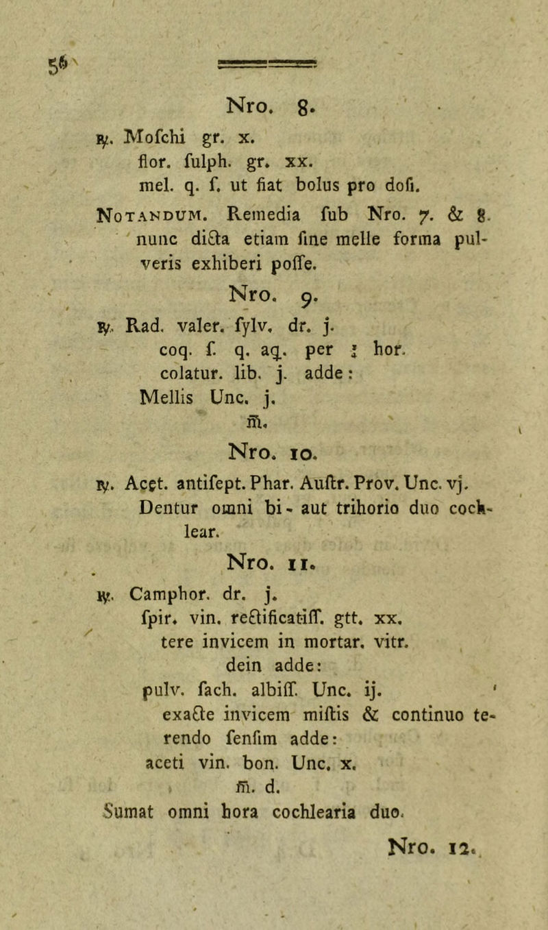 ly. Mofchi gr. x. flor, fulph. gr. xx. mei, q. f. ut fiat bolus pro dofi. Notandum. Remedia fub Nro. 7. &amp; 8. nunc diQ:a etiam fine meile forma pul- veris exhiberi poffe. Nro. 9. ly,. Rad. valer. fylv, dr. j. coq. f. q, aq. per ’ hor. colatur, lib, j. adde: Mellis Unc. j, ih. Nro. IO. v/. Acgt. antifept. Phar. Auftr. Prov, Unc. vj. Dentur omni bi- aut trihorio duo coch- lear. Nro. II. ly. Camphor. dr. j. fpir. vin. reftificatilT. gtt. xx. tere invicem in mortar. vitr. dein adde: pulv. fach. albiff. Unc. ij. ‘ exafte invicem miliis &amp; continuo te- rendo fenfim adde: aceti vin. bon. Unc, x. m. d. Sumat omni hora cochlearia duo.