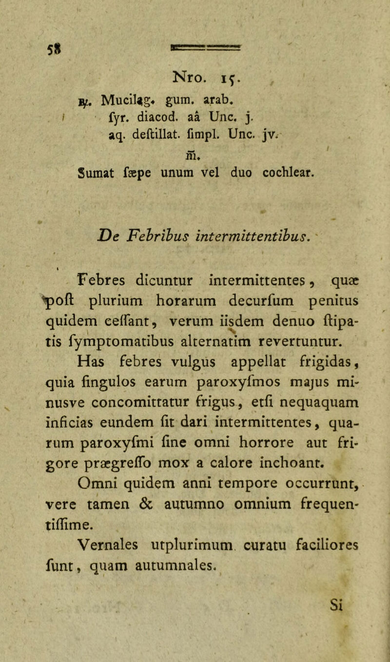5« Nro. if. Bf. Mucil^g* gum. arab. I fyr. diacod. aa Unc. j. aq. deftillat. fimpl. Unc. jv. in. Sumat fape unum vel duo cochlear. De Fehribus intermittentibus. I Febres dicuntur intermittentes, quae ^oft plurium horarum decurfum penitus quidem celfant, verum iisdem denuo ftipa- tis fymptomatibus alternatim revertuntur. Has febres vulgus appellat frigidas, quia fingulos earum paroxyfmos majus mi- nusve concomittatur frigus, etfi nequaquam inficias eundem fit dari intermittentes, qua- rum paroxyfmi fine omni horrore aut fri- gore praegreflb mox a calore inchoant. Omni quidem anni tempore occurrunt, vere tamen &amp; autumno omnium frequen- tiflime. Vernales utplurimum curatu faciliores funt, quam autumnales. Si