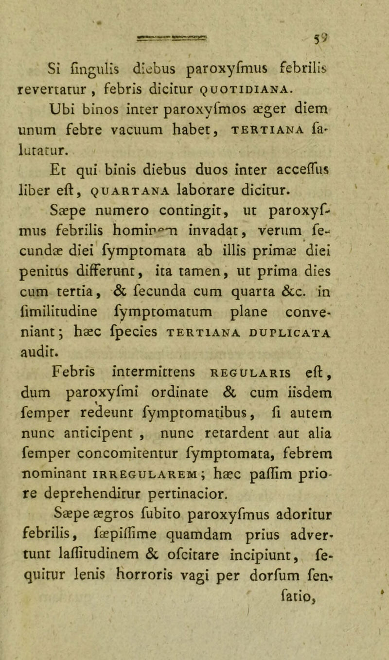 Si fingulis diebus paroxyfmus febrilis revertatur , febris dicitur quotidiana. Ubi binos inter paroxyfmos aeger diem unum febre vacuum habet, tertiana fa' lutatur. Et qui binis diebus duos inter acceffus liber eft, quartana laborare dicitur. Saepe numero contingit, ut paroxyf- mus febrilis homir^^m invadat, verum fe- eundae diei fymptomata ab illis primae diei penitus differunt, ita tamen, ut prima dies cum tertia, Sc fecunda cum quarta &amp;c. in fimilitudine fymptomatum plane conve- niant; haec fpecies tertiana duplicata audit. Febris intermittens regularis eft, dum paroxyfmi ordinate &amp; cum iisdem femper redeunt fymptomatibus, 11 autem nunc anticipent , nunc retardent aut alia femper concomitentur fymptomata, febrem nominant irregularem; haec pallim prio- re deprehenditur pertinacior. Saepe aegros fubito paroxyfmus adoritur febrilis, faepilfime quamdam prius adver- tunt laflitudinem &amp; ofeitare incipiunt, fe- quitur lenis horroris vagi per dorfum fen- fatio,
