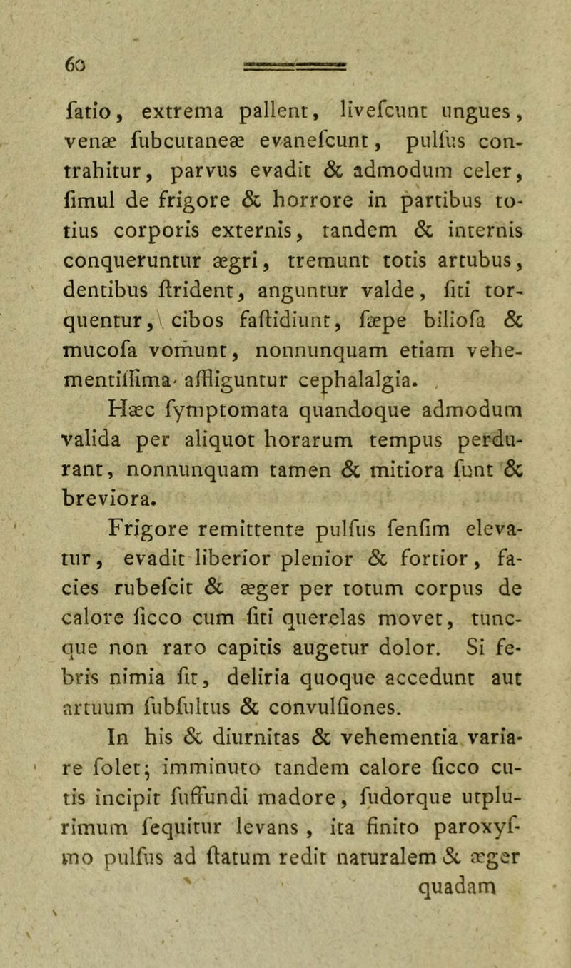 fatio, extrema pallent, livefcunt ungues, vense fubcutanese evanefcunt, pulfus con- trahitur, parvus evadit &amp; admodum celer, fimul de frigore &amp; horrore in partibus to- tius corporis externis, tandem &amp; internis conqueruntur eegri, tremunt totis artubus, dentibus ftrident, anguntur valde, fui tor- quentur ,&gt; cibos faftidiiuit, faepe biliofa &amp; mucofa vorhunt, nonnunquam etiam vehe- mentillima' affliguntur cephalalgia. Haec fymptomata quandoque admodum valida per aliquot horarum tempus perdu- rant, nonnunquam tamen &amp; mitiora funt &amp; breviora. Frigore remittente pulfus fenfim eleva- tur , evadit liberior plenior &amp; fortior, fa- cies rubefcit &amp; aeger per totum corpus de calore ficco cum fiti querelas movet, tunc- que non raro capitis augetur dolor. Si fe- bris nimia fu, deliria quoque accedunt aut artuum fubfultus &amp; convulfiones. In his &amp; diiirnitas Sc vehementia varia- re folet; imminuto tandem calore ficco cu- tis incipit fuffundi madore, fudorque utplu- rimum fequitur levans , ita finito paroxyf- vuo pulfus ad fiatum redit naturalem neger quadam