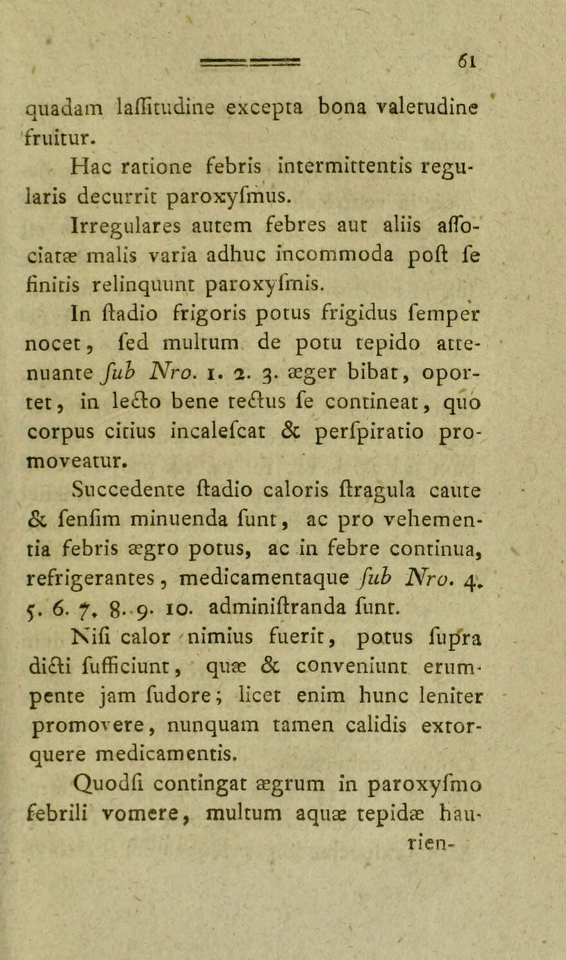 quadam laffiaidine excepta bona valetudine fruitur. Hac ratione febris intermittentis regu- laris decurrit paroxyfmus. Irregulares autem febres aut aliis aflb- ciatte malis varia adhuc incommoda poft fe finiris relinquunt paroxyfmis. In fladio frigoris potus frigidus femper nocet 5 fed multum de potu tepido atte- nuante fuh Nro. I. 1. 3. teger bibat, opor- tet, in le^fo bene tellus fe contineat, quo corpus citius incalefcat &amp; perfpiratio pro- moveatur. Succedente ftadio caloris ftragula caute &amp; fenfim minuenda funt, ac pro vehemen- tia febris aegro potus, ac in febre continua, refrigerantes, medicamentaque fub Nro. 4'. 5. 6. 7. 8*-9- IO. adminiftranda funt. Kifi calor nimius fuerit, potus fufTra difti fufficiunt, quae &amp; conveniunt erum- pente jam fudore; licet enim hunc leniter promovere, nunquam tamen calidis extor- quere medicamentis. Quodfl contingat aegrum in paroxyfmo febrili vomere, multum aquae tepidae hau- rien-