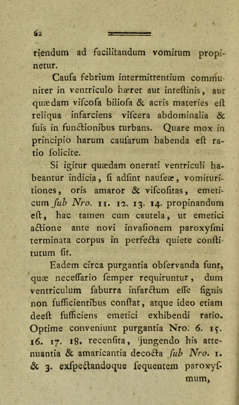 ruendum ad racilitandum vomitum propi- netur. Caufa febrium intermittentium commu- niter in ventriculo haeret aut inteftinis, aut quaedam vifcofa biliofa &amp;, acris materies eft reliqua infarciens vifcera abdominalia &amp; fuis in functionibus turbans. Quare mox in principio harum caufarum habenda eft ra- tio folicite. Si igitur quaedam onerati ventriculi ha- beantur indicia, fi adfint naufeae, vomitiiri- tiones, oris amaror &amp; vifcofitas, emeti- cum fuh Nro. n, 12. 13. 14. propinandum clt, hac tamen cum cautela, ut emetici aCtione ante novi invafionem paroxyfmi terminata corpus in perfeCla quiete confth tutum fit. Eadem circa purgantia obfervanda funt, ^qute neceflario femper requiruntur, dum ventriculum faburra infarCtum effe fignis non 1'ufficientibus confiat, atque ideo etiam deefl: fufficiens emetici exhibendi ratio. Optime conveniunt purgantia Nro. 6. i^. 16. 17. i8» recenfita, 'jungendo his atte- nuantia &amp; amaricantia deco«fi:a fuh Nro. r. &amp; 3. exfpeCtandoque fequentem paroxyf- mum,