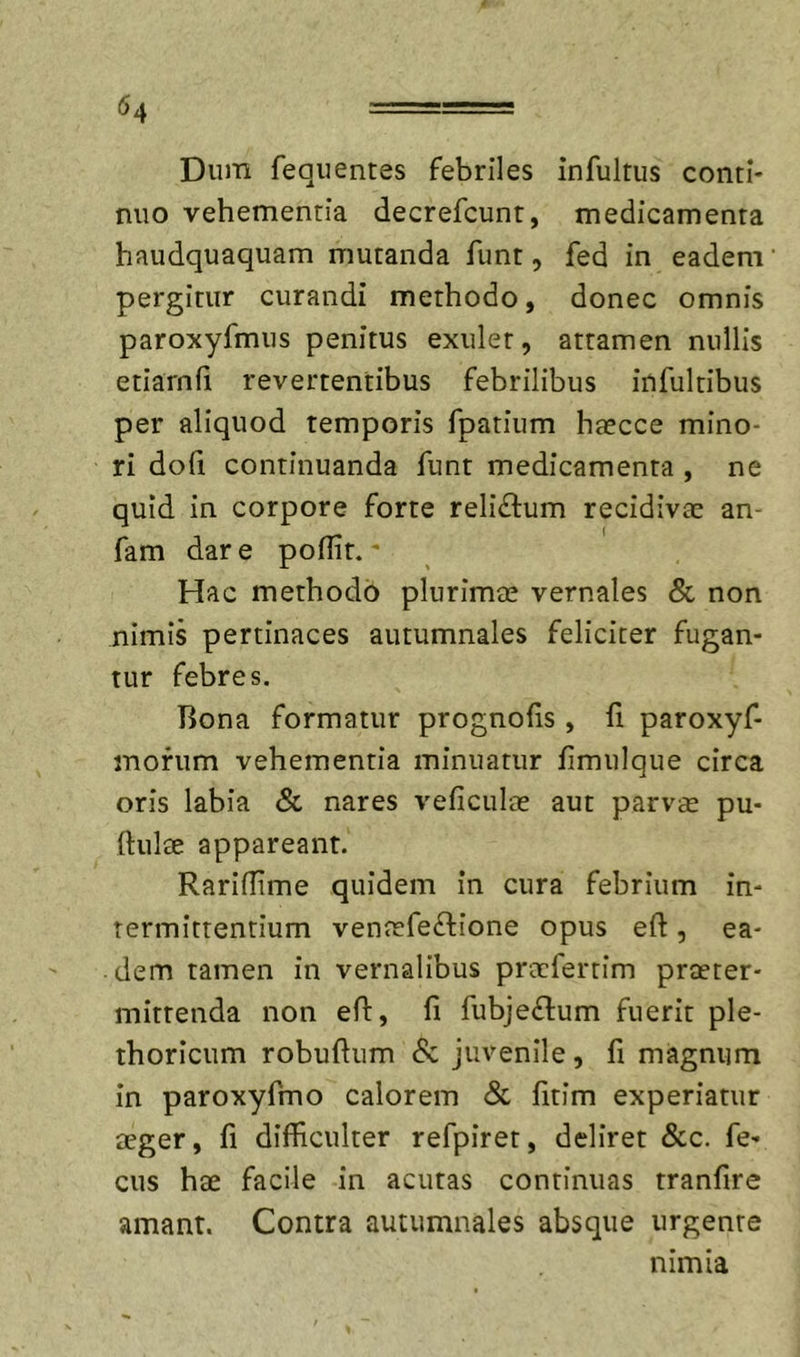 Dum fequentes febriles infultus conti- nuo vehementia decrefcunt, medicamenta haudquaquam mutanda funt, fed in eadem pergitur curandi methodo, donec omnis paroxyfmus penitus exulet, attamen nullis etiarnfi revertentibus febrilibus infultibus per aliquod temporis fpatium haecce mino- ri doli continuanda funt medicamenta , ne quid in corpore forte reliftum recidivae an- fam dar e poflit. • Hac methodo plurimae vernales &amp; non nimis pertinaces autumnales feliciter fugan- tur febres. Bona formatur prognolis , fi paroxyf- mofum vehementia minuatur fmulque circa oris labia &amp; nares veliculae aut parvae pu- ftulae appareant. Raridime quidem in cura febrium in- termittentium ventefe£lione opus eft, ea- . dem tamen in vernalibus pracfertim prceter- mittenda non efi, li fubjeftum fuerit ple- thoricum robuftum &amp; juvenile, fi magnum in paroxyfmo calorem &amp; fitim experiatur aeger, li dilBculter refpiret, deliret &amp;c. fe- cus hae facile in acutas continuas tranfire amant. Contra autumnales absque urgente nimia