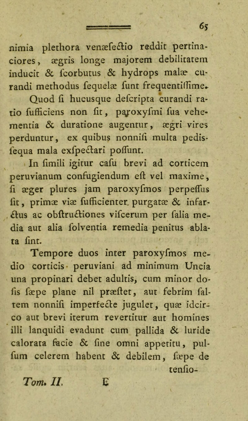 6$ nimia plethora vencefe^lio reddit pertina- ciores , tegris longe majorem debilitatem inducit &amp; fcorbutus &amp; hydrops malae cu- randi methodus fequelae funt frequentillime.- Quod fi hucusque deferipta curandi ra- tio fufficiens non fit, p^j*oxyfiTii fua vehe- mentia &amp; duratione augentur, aegri vires perduntur, ex quibus nonnifi multa pedis- fequa mala exrpe£l:ari pofTunt. 1 In fimili igitur cafu brevi ad corticem peruvianum confugiendum eft vel maxime, fi aeger plures jam paroxyfmos perpeffus Iit, primae viae fufficienter. purgatae &amp; infar- , £lus ac obftruftiones vifcerum per falia me- dia aut alia folventia remedia penitus abla- ta fint. Tempore duos inter paroxyfmos me- dio corticis* peruviani ad minimum Uncia una propinari debet adultis, cum minor do- fis faepe plane nil praeflet, aut febrim fal- tem nonnifi imperfecte jugulet, quae idcir- co aut brevi iterum revertitur aut homines illi lanquidi evadunt cum pallida &amp; luride calorata facie &amp; fine omni appetitu, pul- fum celerem habent &amp; debilem, faepe de tenfio- Tom» II. C