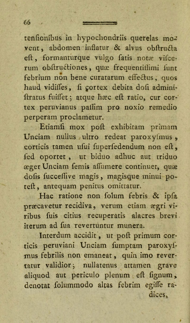 tenfionibus in hypochondriis querelas mo- vent , abdomen inflatur &amp; alvus obftrufta eft, formanturque vulgo fatis non-e vifcc- rum obftruftiones, qucc frequentillimi funt febrium non bene curatarum efferius, quos haud vidilTes, fi jortex debita dofi admini- ftratus fuiflet; atque hasc efl: ratio, cur cor*' tex peruvianus pallim pro noxio remedio perperam proclametur. Etiamfi mox pofl: exhibitam primam Unciam nullus ultro redeat paroxyfmus &gt;, corticis tamen ufui fuperfedcndum non eft, fed oportet , ut biduo adhuc aut triduo aeger Unciam femis aflumere continuer, quas dofis fucceflive magis, magisque minui po- teft, antequam penitus omittatur. Hac ratione non folum febris &amp; ipfa praecavetur recidiva, verum etiam aegri vi* ribus fuis citius recuperatis alacres brevi iterum ad fua revertuntur munera. Interdum accidit, ut poft primum cor- ticis peruviani Unciam fumptam paroxyf- mus febrilis non emaneat, quin imo rever- tatur validior j nullatenus attamen grave aliquod aut periculo plenum eft fignum, denotat foluinmodo altas febrim egifle ra- dices.