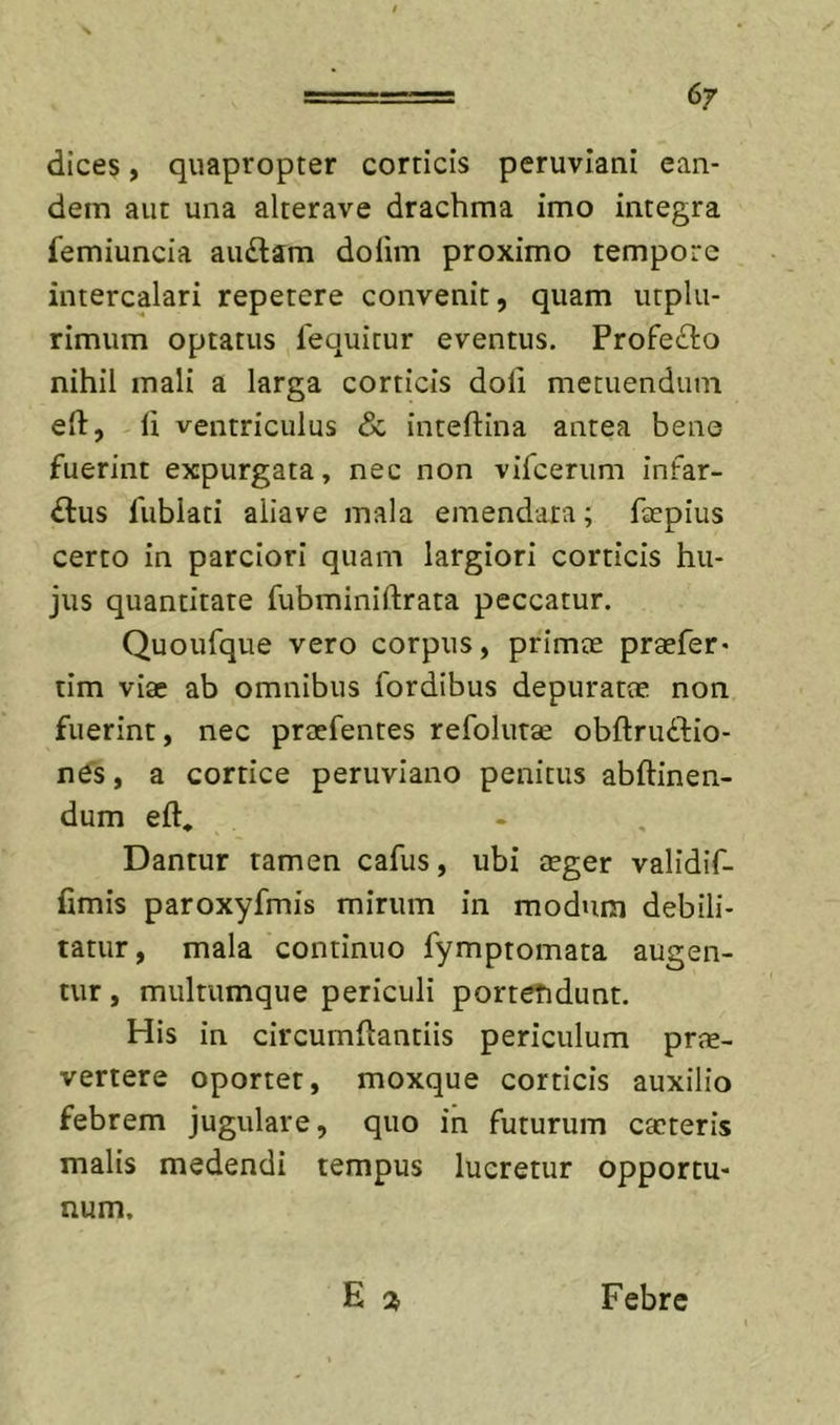 dices, quapropter corticis peruvlani ean- dem aut una alterave drachma imo integra femiuncia au£lam dolim proximo tempore intercalari repetere convenit, quam utplu- rimum optatus fequitur eventus. Profe£l:o nihil mali a larga corticis doli metuendum ell, li ventriculus & inteftina antea bene fuerint expurgata, nec non vifeerum infar- ctus fublati aliave mala emendata; fcepius certo in parciori quam largiori corticis hu- jus quantitate fubminiftrata peccatur. Quoufque vero corpus, primae praefer- tim viae ab omnibus fordibus depuratae non fuerint, nec praefentes refolurae obftruCtio- ne's, a cortice peruviano penitus abftinen- dum eft. Dantur tamen cafus, ubi aeger validif- fimis paroxyfmis mirum in modum debili- tatur, mala continuo fymptomata augen- tur , multumque periculi porteTidunt. His in circumflantiis periculum prae- vertere oportet, moxque corticis auxilio febrem jugulare, quo in futurum caeteris malis medendi tempus lucretur opportu- num. E Febre