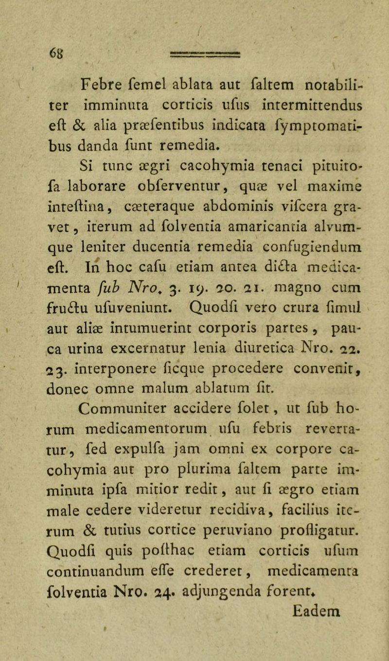 Febre femel ablata aut faltem notabili- ter imminuta corticis ufiis intermittendus eft &amp; alia praefentibus indicata fymptomati- bus danda funt remedia. Si tunc aegri cacohymia tenaci pituito- fa laborare obferventur, quae vel maxime inteftina, caeteraque abdominis vifcera gra- vet , iterum ad folventia amaricantia alvum- que leniter ducentia remedia confugiendum eft. In hoc cafu etiam antea didla medica- menta fuh Nro^ 3. 19. 50. 51. magno cum frudlu ufuveniunt. Quodfi vero crura ftmul aut aliae intumuerint corporis partes, pau- ca urina excernatur lenia diuretica Nro. 52. 23. interponere ficque procedere convenit, donec omne malum ablatum fit. Communiter accidere folct, ut fub ho- rum medicamentorum ufu febris reverra- tur, fed expulfa jam omni ex corpore ca- cohymia aut pro plurima faltem parte im- minuta ipfa mitior redit, aut fi cegro etiam male cedere videretur recidiva, facilius ite- rum &amp; tutius cortice peruviano profligatur. Quodfi quis pofthac etiam corticis iifum continuandum efle crederet, medicamenta folventia Nro. 54. adjungenda forent* Eadem