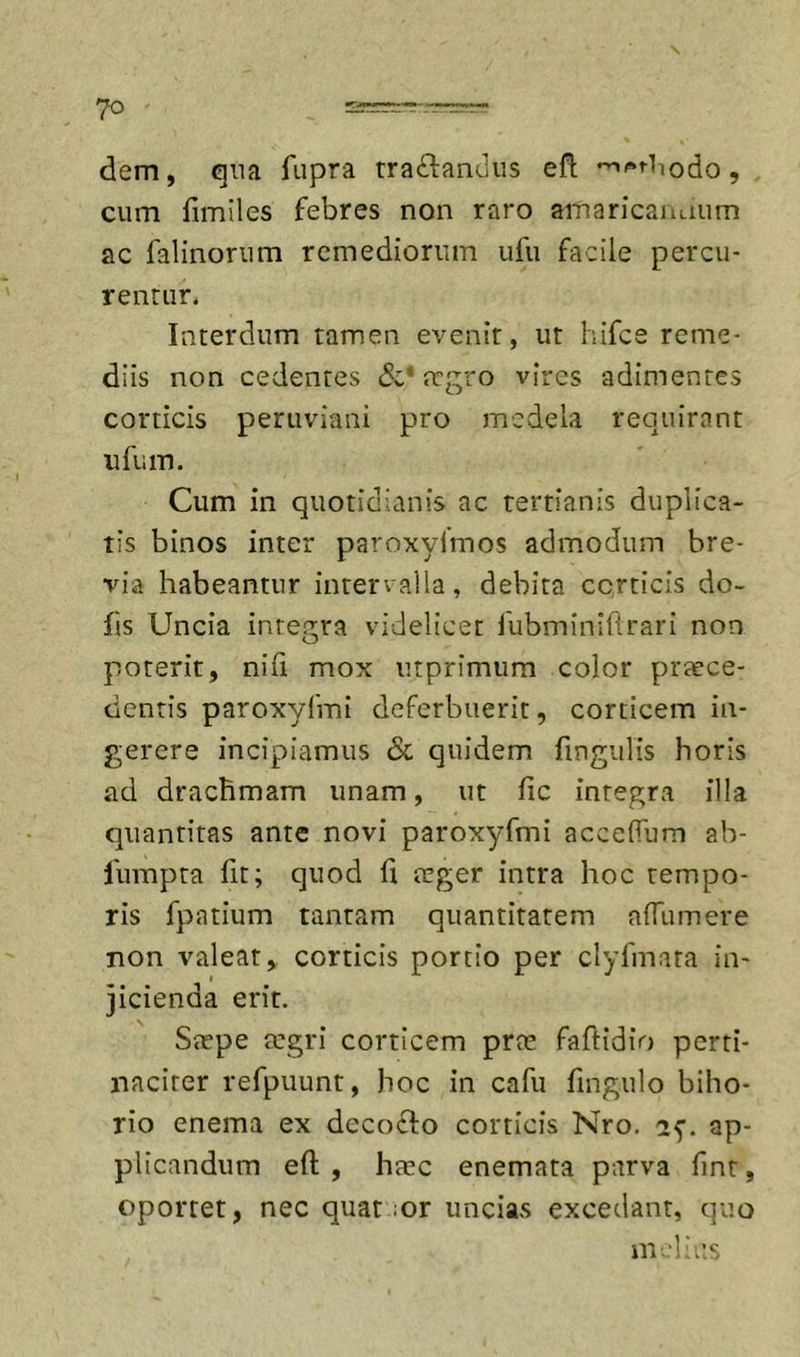 7-0 dem, qna fiipra traftandus efl; , cum fimiles febres non raro amaricantium ac falinorum remediorum ufu facile percu- rentur. Interdum tamen evenit, ut hifce reme- diis non cedentes regro vires adimentes corticis peruviani pro medela requirant ufum. Cum in quotidianis ac tertianis duplica- tis binos inter paroxyimos admodum bre- via habeantur inten alla, debita corticis do- hs Uncia integra videlicet fubminihrari non poterit, nifi mox utprimum color prjece- cienris paroxyfmi deferbuerit, corticem in- gerere incipiamus Sc quidem fingiilis horis ad drachmam unam, ut fic integra illa quantitas ante novi paroxyfmi accelTum ab- fumpta fit; quod h teger intra hoc tempo- ris fpatium tantam quantitatem alTumere non valeat, corticis portio per clyfmata in- jicienda erit. Stepe tegri corticem prte faftidio perti- naciter refpuunt, hoc in cafu fingulo biho- rio enema ex dccodio corticis Nro. ap- plicandum eft , htec enemata parva fint, oportet, nec quat .or uncias excedant, quo m-Ii iis