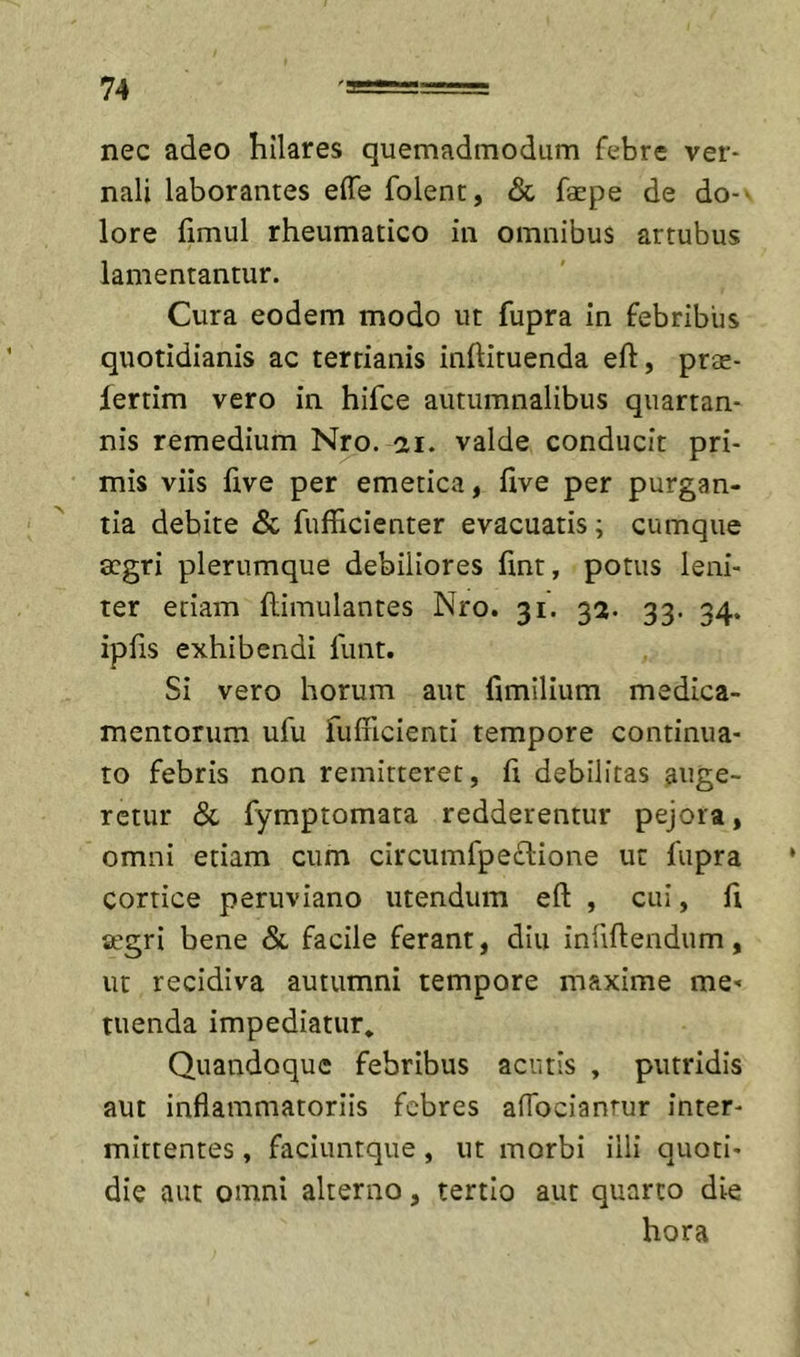 nec adeo hilares quemadmodum febre ver- nali laborantes effe folent, &amp; faepe de do-' lore fimul rheumatico in omnibus artubus lamentantur. Cura eodem modo ut fupra in febribus quotidianis ac tertianis inftituenda efl, pree- lertim vero in hifce autumnalibus quartan- nis remedium Nro. ai. valde conducit pri- mis viis live per emetica, hve per purgan- tia debite &amp; fufficienter evacuatis; cumque aegri plerumque debiliores fint, potus leni- ter etiam flimulantes Nro. 31. 32. 33. 34. ipfis exhibendi funt. Si vero horum aut fimilium medica- mentorum ufu fulFicienti tempore continua- to febris non remitteret, fi debilitas auge- retur &amp; fymptomata redderentur pejora, omni etiam cum circumfpeiSione ut fupra cortice peruviano utendum eft , cui, fi aegri bene &amp; facile ferant, diu infidendum, ut recidiva autumni tempore maxime me- tuenda impediatur. Quandoque febribus acutis , putridis aut inflammatoriis febres affocianrur inter- mittentes , faciuntque, ut morbi illi quoti- die aut omni alterno, tertio aut quarto die hora