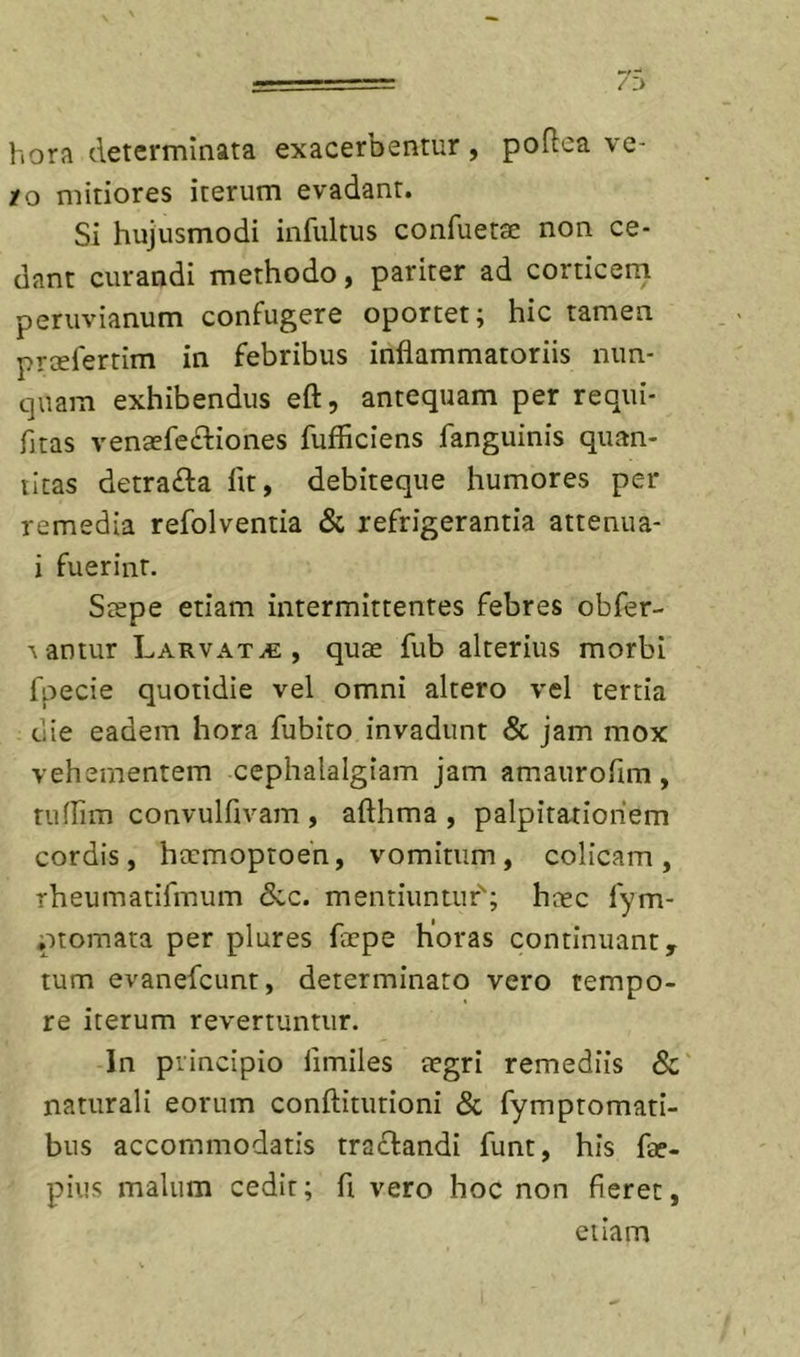 hora determinata exacerbentur , podca ve- ro mitiores iterum evadant. Si hujusmodi infultus confuetae non ce- dant curandi methodo, pariter ad corticeni periivianum confugere oportet; hic tamen prcefertim in febribus inflammatoriis nun- quam exhibendus eft, antequam per requi- fitas venaefe£liones fufficiens fanguinis quan- titas detrafta fit, debiteque humores per remedia refolventia &amp; refrigerantia attenua- i fuerint, Stepe etiam intermittentes febres obfer- \antur Larvata, quse fub alterius morbi fpecie quotidie vel omni altero vel tertia ciie eadem hora fubito invadunt &amp; jam mox vehementem cephalalgiam jam amaurofim , tuirim convulfivam , aflhma , palpitationem cordis, htrmoptoen, vomitum, colicam, rheumatifmum &amp;c. mentiuntuf; hcec fym- ptomata per plures fccpe horas continuant, tum evanefcunt, determinato vero tempo- re iterum revertuntur. In principio fimiles tegri remediis 8c' naturali eorum conflitutioni &amp; fymptomati- bus accommodatis traffandi funt, his fae- pius malum cedit; fi vero hoc non fieret, etiam