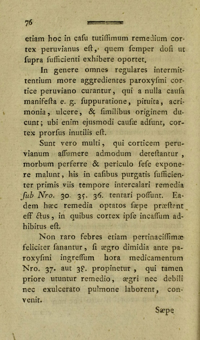 etiam hoc in cafu tutiflimum remedium cor- tex peruvianus eft,* quem femper dofi ut fupra fufficienti exhibere oportet* In genere omnes regulares intermit- tentium more aggredientes paroxyfmi cor- tice peruviano curantur, qui a nulla caiifa manifefta e. g. fuppuratione, pituita, acri- monia, ulcere, &amp; fimilibus originem du- cunt; ubi enim ejusmodi caufas adfunt, cor- tex prorfus inutilis efl:. Sunt vero multi, qui corticem peru- vianum alTumere admodum deteftantur , morbum perferre &amp; periculo fefe expone- re malunt, his in cafibus purgatis fufficien- ter primis vhs tempore intercalari remedia fuh Nro. 30. 35'. 36. tentari pofTunt. Ea- dem haec remedia optatos faepe prreftrnt eff (ftus, in quibus cortex ipfe incaflum ad- hibitus eft. Non raro febres etiam pertinacillimcC feliciter fanantur, fi aegro dimidia ante pa- roxyfmi ingrelTum hora medicamentum Nro. 37. aut 3P. propinetur , qui tamen priore utuntur remedio, aegri nec debili nec exulcerato pulmone laborent, con- venit. Saepe