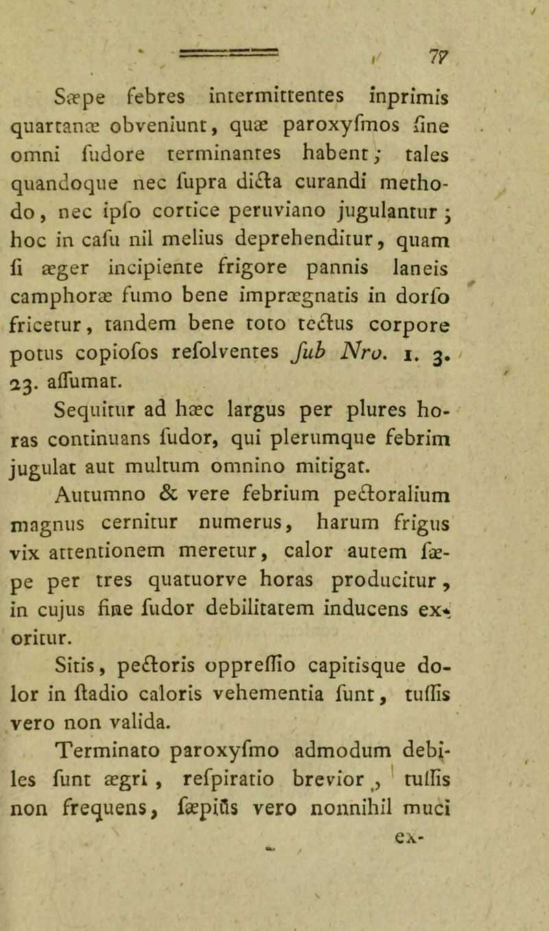 1? S3?pe febres intermittentes inprimis quartante obveniunt, quae paroxyfmos fine omni fudore terminantes habent; tales quandoque nec fupra di£la curandi metho- do, nec ipfo cortice peruviano jugulantur; hoc in cafu nil melius deprehenditur, quam fi aeger incipiente frigore pannis laneis camphorae fumo bene impraegnatis in dorfo fricetur, tandem bene toto teclus corpore potus copiofos refolventes Juh Nro. i, 3, 23. affumat. Sequitur ad haec largus per plures ho- ras continuans fudor, qui plerumque febrim jugulat aut multum omnino mitigat. Autumno &amp; vere febrium perioralium magnus cernitur numerus, harum frigus vix attentionem meretur, calor autem fcE- pe per tres quatuorve horas producitur, in cujus fine fudor debilitatem inducens ex^^ oritur. Sitis, pecoris oppreflio capitisque do- lor in fladio caloris vehementia funt, tuffis vero non valida. Terminato paroxyfmo admodum debi- les funt aegri , refpiratlo brevior , ' tullis non frequens, fsepiCls vero nonnihil muci ex-