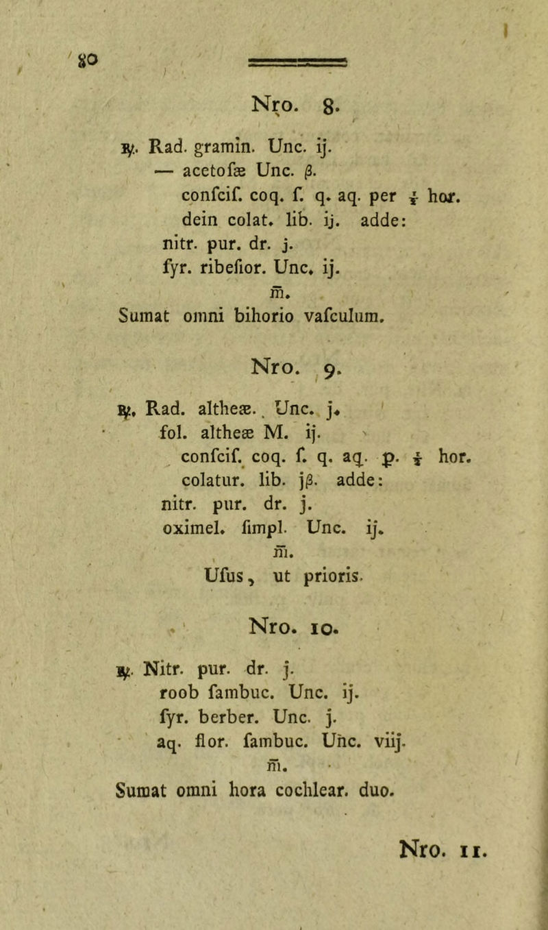 Rad. gramin. Unc. ij. — acetofEe Unc. (3. confcif. coq. f. q. aq. per ^ hor. dein colat» lib. ij. adde: nitr. pur. dr. j. fyr. ribefior. Unc» ij. m» Sumat omni bihorio vafculiim. Nro. 9» Rad. althe».. Unc» ]♦ fol. althesB M. i|. confcif. coq. f» q. aq^. p, i hor. colatur, lib. j|3. adde: nitr. pur. dr. j. oximel» fimpl. Unc. ij. jffi. « Ufus, nt prioris. ,»‘ Nro. IO. Ut. Nitr. pur. dr. j. roob fambuc. Unc. ij. fyr. berber. Unc. j. aq. flor, fambuc. Uhc. viij. m. Sumat omni hora cochlear, duo.