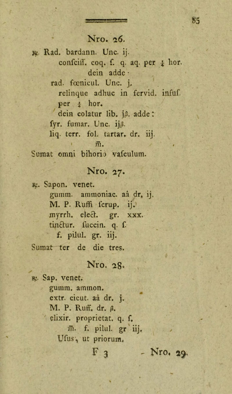 Nro. ci6. v^. Rad. bardann. Unc. ij. coiifciir. coq. f. q. aq. per i hor. dein adde • rad. foenicul. Unc. j. relinque adhuc in fervid. infuf. per i hor* dein colatur lib. j|3. adde: fyr. fumar. Unc. ij^. liq. terr. fol. tartar* dr. iij. ' ni. Sumat omni bihorio vafculum. Nro. 27. / ly. Sapon. venet. gumra. ammoniac. aa dr, ij, M. P. RufFi Icrup. ij.' myrrh. elecF. gr. xxx. tinftur. luccin. q. f. f. pilul. gr. iij. Sumat ter de die tres. - - / Nro. 28* p Sap. venet. gumm. ammon. extr. cicut. aa dr, j. M. P. Pvuff, dr. elixir, proprietat. q. f. jli. f. pilul. gr'iij. . y Ufiis', ut priorum. F 3 - Nro» 29.