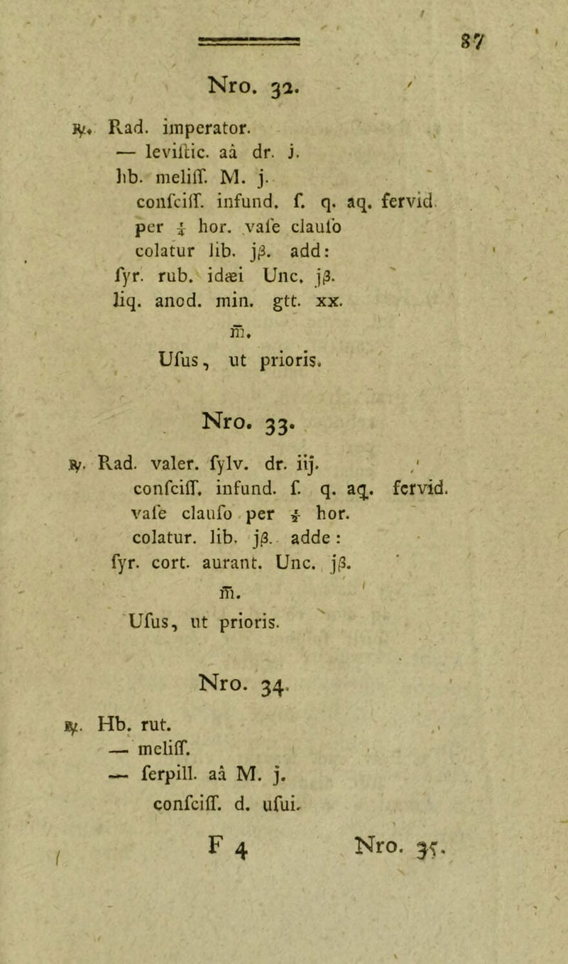 ! 87 Nro. 31. IV« Pvad. imperator. — levillic. aa dr. j. lib. melilT. NI. j. confciir. infund. f. q. aq. fervid. per i hor. vale cJaulb colatur lib. j;3. add: fyr. rub. idaei Une, j(3. liq. anod. min. gtt. xx. m. Ufus, ut prioris. Nro. 33. iV. Pvad. valer. fylv. dr. iij. confciir, infund. f. q. aq. fervid. vale claufo per i hor. - colatur, lib, j|3. adde: fyr. cort. aurant. Unc. j(3. iTi. Ufus, ut prioris. Nro. 34. ly. Hb. rut. — melilT. — ferpill. aa M. j. confciir. d. ufuL F4 Nro.