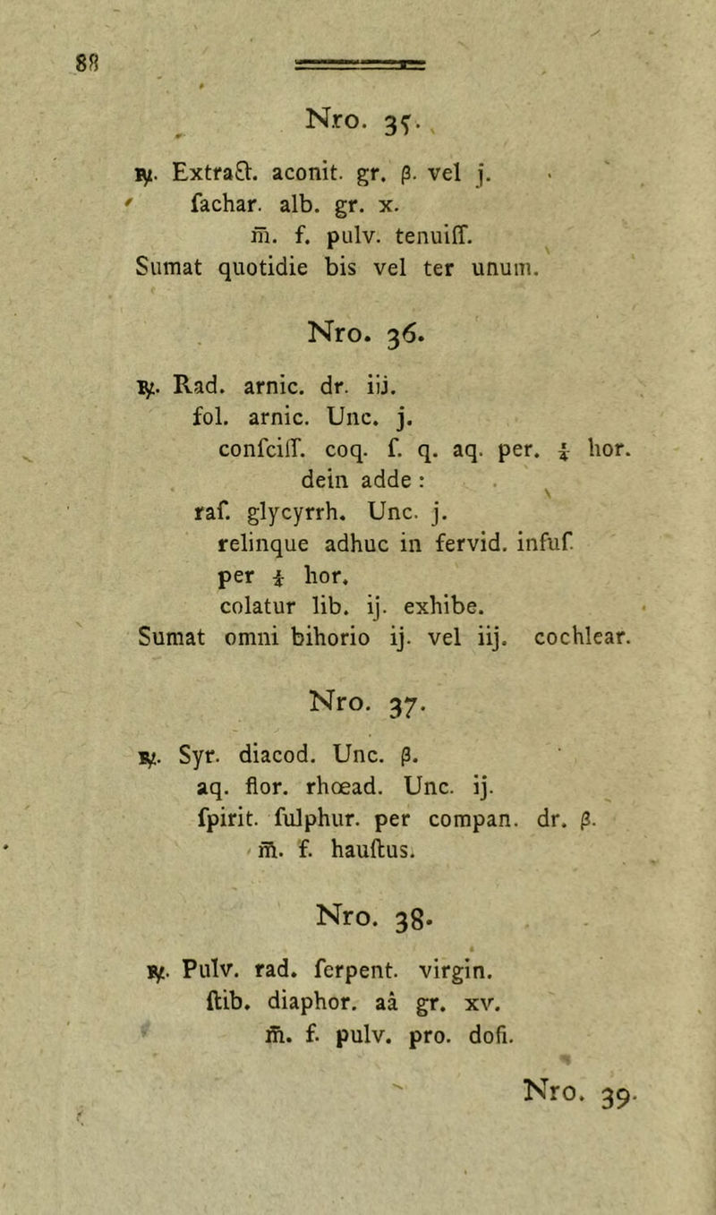 8S Nro. 3^. ly. Extfa8:. aconit. gr. (3. vel j. ' fachar. alb. gr. x. m. f. pulv. tenuiff. Sumat quotidie bis vel ter unum. Nro. 36. ly:. Rad. arnic. dr. iij. fol. arnic. Unc. j. confcilT. coq. f. q. aq. per. i lior, dein adde: . ^ raf. glycyrrh. Unc. j. relinque adhuc in fervid. infuf. per i hor. colatur lib. ij. exhibe. Sumat omni bihorio ij. vel iij. cochlear. Nro. 37. lyj. Syr. diacod. Unc. p. aq. flor, rhoead. Unc. ij. fpirit. fulphur. per compan. dr. (3. &lt; ifl. f. hauftus. Nro. 38. lyt. Pulv. rad. ferpent. virgin. ftib. diaphor. aa gr. xv. ih. f. pulv. pro. dofi.