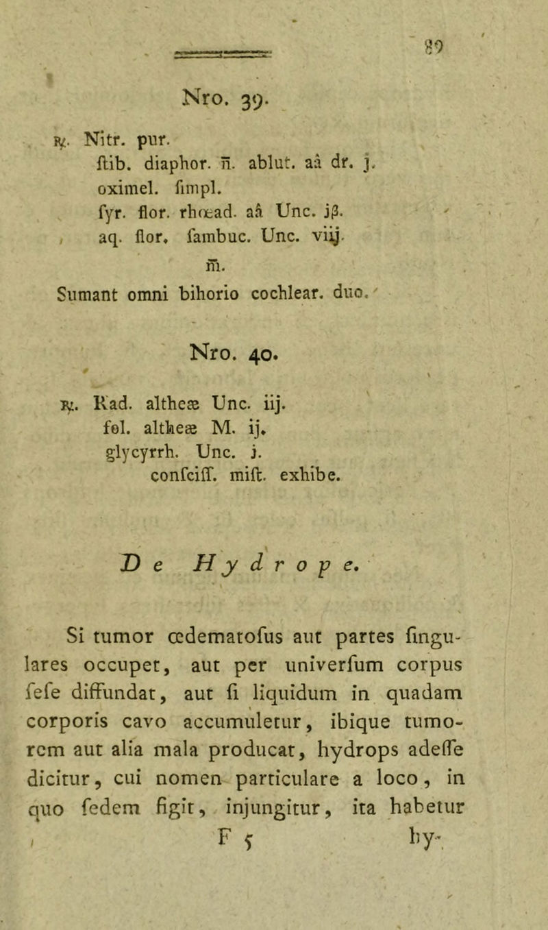 »9 Nro. 39. Ri£. Nitr. pur. flib. diaphor. ii. ablut. aa dr, j. oximel. finipl. fyr. flor, rhoead. aa Unc. j(3. , aq. flor, fambuc. Unc. viij. m. Sumant omni bihorio cochlear, duo,' Nro. 40. jy. Kad. altheas Unc. iij. fol. altheae M. ij. glycyrrh. Unc. j. confciff. mift. exhibe. De Hydrope. Si tumor cedematofus aut partes fmgu- lares occupet, aut per univerfum corpus fefe diffundat, aut fi liquidum in quadam corporis cavo accumuletur, ibique tumo- rem aut alia mala producar, hydrops adelTe dicitur, cui nomen particulare a loco, in quo fedem figit, injungitur, ita habetur / F 5 hy-