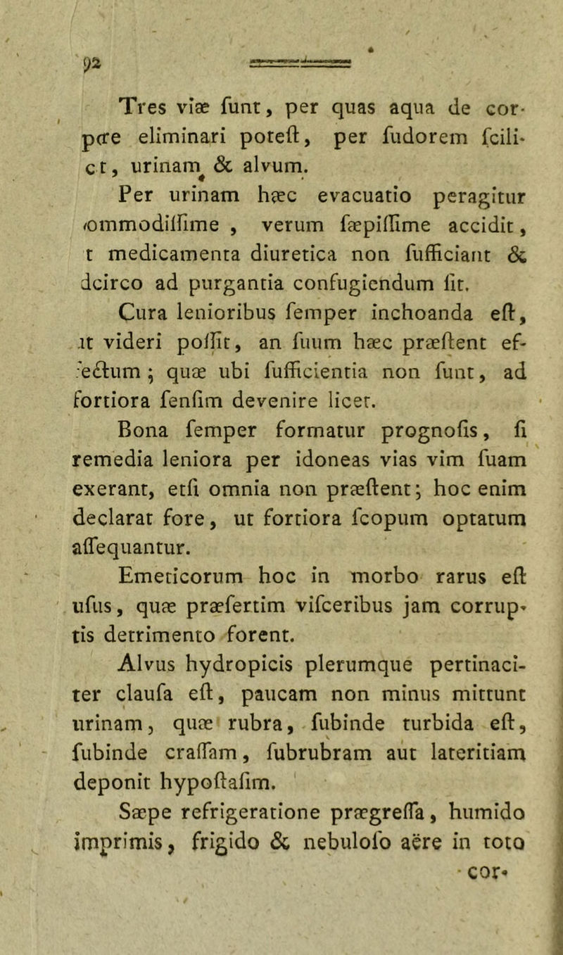 -====:±==== Tres viae funt, per quas aqua de cor* p(re eliminari poteft, per fudorem fcili* ct, urinam &amp; alvum. Per urinam hjec evacuatio peragitur ^ommodllfime , verum faepillime accidit, t medicamenta diuretica non fufficiant &amp; dcirco ad purgantia confugiendum Iit. Cura lenioribus femper inchoanda eft, it videri pollit, an liium haec praeftent ef- 'eftiim ; quae ubi fufFicientia non funt, ad fortiora fenlim devenire licet. Bona femper formatur prognofis, fi remedia leniora per idoneas vias vim fuam exerant, etfi omnia non praeftent; hoc enim declarat fore, ut fortiora fcopum optatum aflequantur. Emeticorum hoc in morbo rarus eft ufus, quae praefertim vifceribus jam corrup» tis detrimento forent. Alvus hydropicis plerumque pertinaci- ter claufa eft, paucam non minus mittunt urinam, quae rubra, fubinde turbida eft, fubinde craffam, fubrubram aut lateritiam deponit hypoftallm. Saepe refrigeratione praegrefTa, humido imprimis, frigido &amp; nebulofo aere in toto cor-