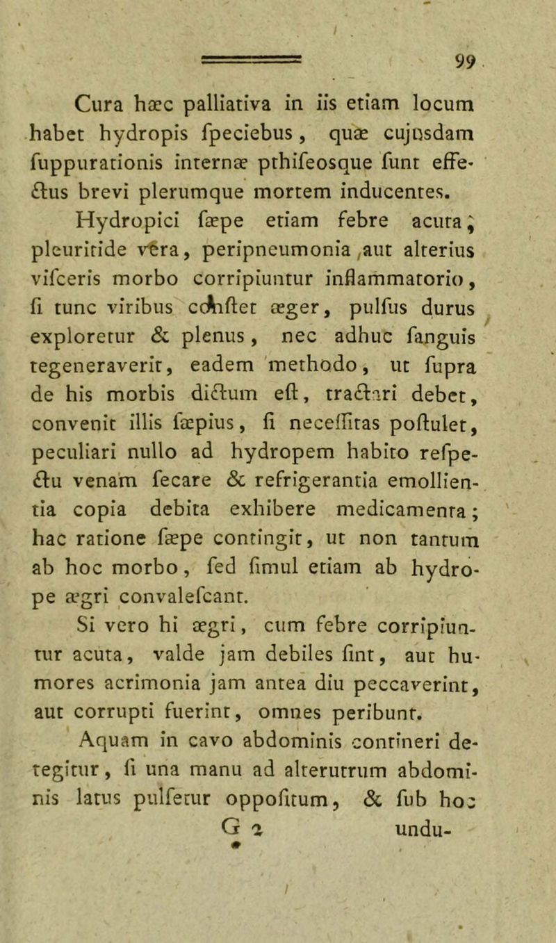 Cura haec palliativa in iis etiam locum habet hydropis fpeciebus , quae cujusdam fuppurationis internae pthifeosque funt efFe- ftus brevi plerumque mortem inducentes. Hydropici faepe etiam febre acuta; pleuriride ^'Irra, peripneumonia ,aut alterius vifceris morbo corripiuntur inflammatorio, fi tunc viribus ccAiflet aeger, pulfus durus exploretur &amp; plenus, nec adhuc fanguis regeneraverit, eadem methodo, ut fupra de his morbis di£l:um eft, tra£l::iri debet, convenit illis faepius, fi neceffitas poftulet, peculiari nullo ad hydropem habito refpe- £l:u venam fecare &amp; refrigerantia emollien- tia copia debita exhibere medicamenta; hac ratione fsepe contingit, ut non tantum ab hoc morbo, fed fimiil etiam ab hydro- pe a^gri convalefcant. Si vero hi aegri, cum febre corripiun- tur acuta, valde jam debiles fint, aut hu- mores acrimonia jam antea diu peccaverint, aut corrupti fuerint, omnes peribunt. Aquam in cavo abdominis contineri de- tegitur , fi una manu ad alterutrum abdomi- nis latus pulfecur oppofitum, &amp; fub hoc G 2 undu-