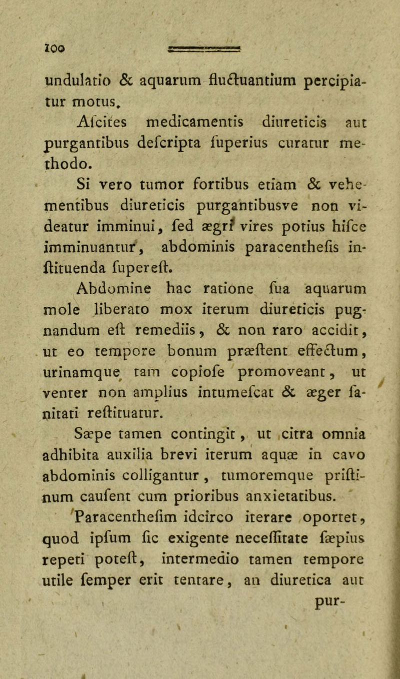 zoo undulatlo &amp; aquarum fluftuantium percipia- tur motus, Afcites medicamentis diureticis aut purgantibus defcripta 1'uperius curatur me- thodo. Si vero tumor fortibus etiam &amp; vehe- mentibus diureticis purgantibusve non vi- deatur imminui, fed aegri? vires potius hifce imminuantur, abdominis paracenthefis in- ilituenda fupereft. Abdomine hac ratione fua aquarum mole liberato mox iterum diureticis pug- nandum eft remediis, &amp; non raro accidit, ut eo tempore bonum praeftent effectum, urinamque^ tam copiofe promoveant, ut venter non amplius intumefcat &amp; aeger fa* nitati reftituatur. Saepe tamen contingit, ut citra omnia adhibita auxilia brevi iterum aquae in cavo abdominis colligantur, tumoremque prifti- num caufent cum prioribus anxietatibus. ^Paracenthefim idcirco iterare oportet, quod ipfum ftc exigente neceflitate faepius repeti poteft, intermedio tamen tempore utile femper erit tentare, an diuretica aut pur-