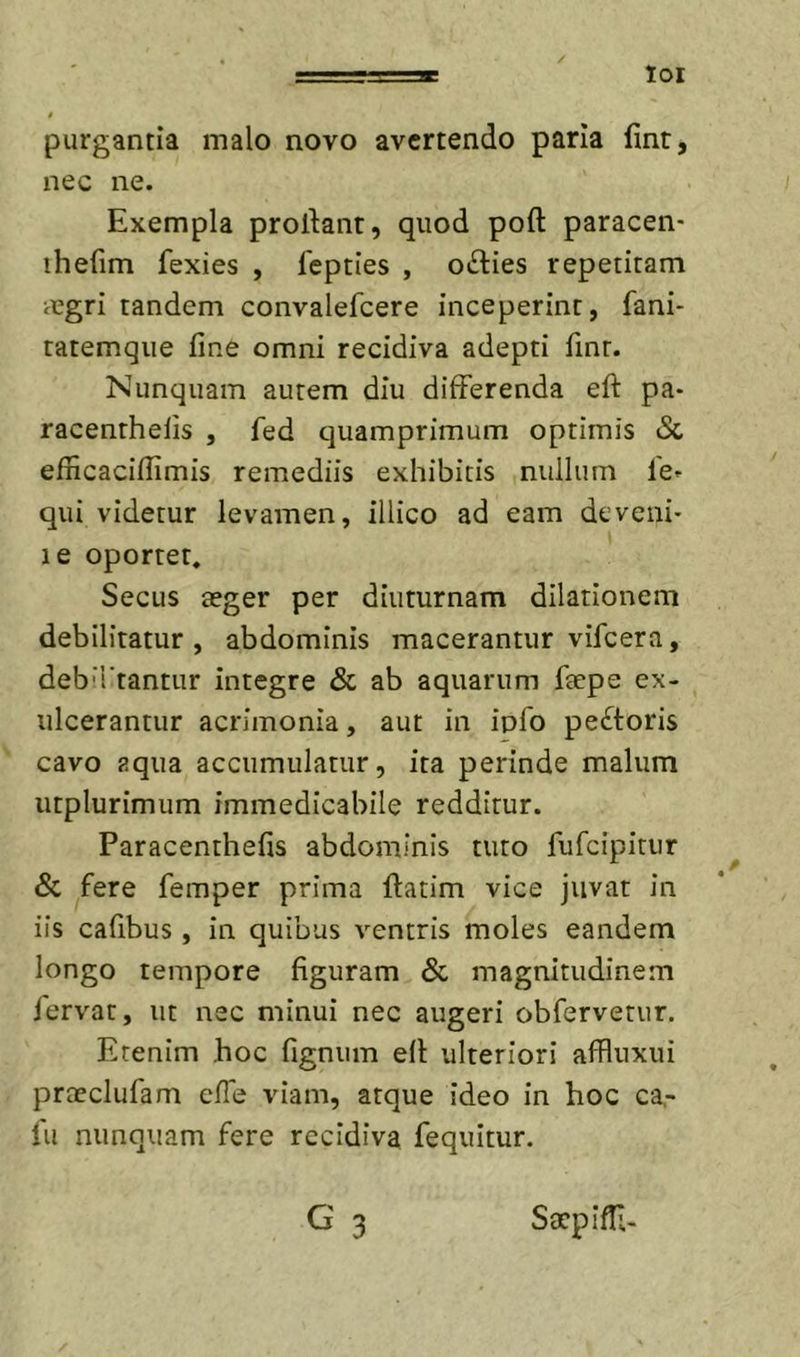 loi purgantia malo novo avertendo paria fint, nec ne. Exempla prodant, quod poft paracen- ihefim fexies , fepties , otdies repetitam iegri tandem convalefeere inceperint, fani- tatemqiie fine omni recidiva adepti fint. Nunquam autem diu differenda eft pa- racenthelis , fed quamprimum optimis &amp; efficaciffimis remediis exhibitis nullum le- qui videtur levamen, illico ad eam deveni- le oportet. Secus seger per diuturnam dilationem debilitatur, abdominis macerantur vifcera, debirtantur integre &amp; ab aquarum fiepe ex- ulcerantur acrimonia, aut in iplb peftoris cavo aqua accumulatur, ita perinde malum utplurimum immedicabile redditur. Paracenthefis abdominis tuto fufeipitur &amp; fere femper prima datim vice juvat in iis cafibus , in quibus ventris moles eandem longo tempore figuram &amp; magnitudinem iervat, ut nec minui nec augeri obfervetur. Etenim hoc fignum ed ulteriori affluxui praeclufam efle viam, atque ideo in hoc ca,- lu nunquam fere recidiva fequitur. G 3 Saepiffi-