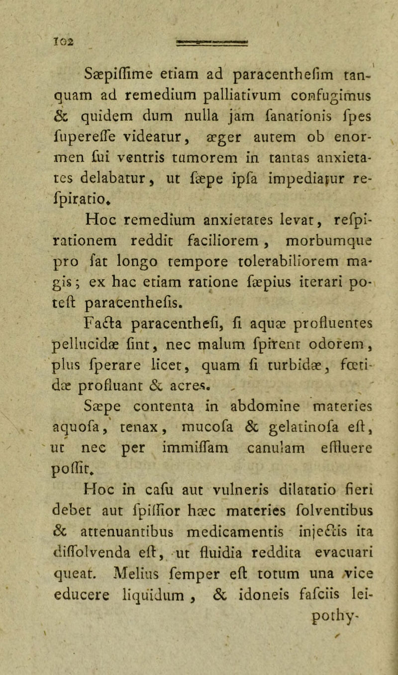 Saepiflime etiam ad paracenthelim tan-' quam ad remedium palliativum confugimus &amp; quidem dum nulla jam fanarionis fpes fuperefle videatur, aeger autem ob enor- men fui ventris tumorem in tantas anxieta- tes delabatur, ut faepe ipfa impediatur re- fpiratio* Hoc remedium anxietates levat, refpi- rationem reddit faciliorem, morbumque pro fat longo tempore tolerabiliorem ma- gis ; ex hac etiam ratione faepius iterari po- teft paracenthefis. Fa£la paracenthefi, fi aquae profluentes pellucidae fint, nec malum fpirent odorem, plus fperare licet, quam fi turbidae, fccti- dte profluant &amp; acres. Saepe contenta in abdomine materies aquofa,' tenax, mucofa Sc gelatinofa efi, ^ ut nec per immiflam canulam eflluere poflit. Hoc in cafu aut vulneris dilatatio fieri debet aut fpilfior haec materies folventibus Sc attenuantibus medicamentis injefeis ita diflblvenda efi:, ut fluidia reddita evacuari queat. Melius femper efl: totum una .vice educere liquidum , Sc idoneis fafeiis lei- pothy-