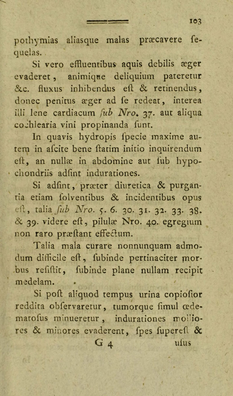 pothymias aliasque malas praecavere fe- quelas. Si vero efRuentibus aquis debilis aeger evaderet, animiqne deliquium pateretur &amp;,c. fluxus inhibendus eft &amp; retinendus, donec penitus aeger ad fe redeat, interea illi lene cardiacum fuh Nro* 37. aut aliqua cochlearia vini propinanda funt. In quavis hydropis Ipecie maxime au- tem in afcite bene ftatim initio inquirendum efl, an nullae in abdomine aut lub hypo- • chondriis adfint indurationes. Si adfint, praeter diuretica &amp; purgan- tia etiam folventibus 8l incidentibus opus cll;, mlh fub Nro. 6. 30. 31. 32. 33. 38. Sc 39. videre eft, pilulae Nro. 40. egregium non raro praeftant effe&lt;ft;urn. Talia mala curare nonnunquam admo- dum difficile eft, fubinde pertinaciter pior- bus refiftit, fubinde plane nullam recipit medelam. Si poft aliquod tempus urina copiofior reddita obfervaretur, tumorque fimul cede- marofus minueretur , indurationes mollio- res Sc minores evaderent, fpes fupercft &amp; G 4 uius /