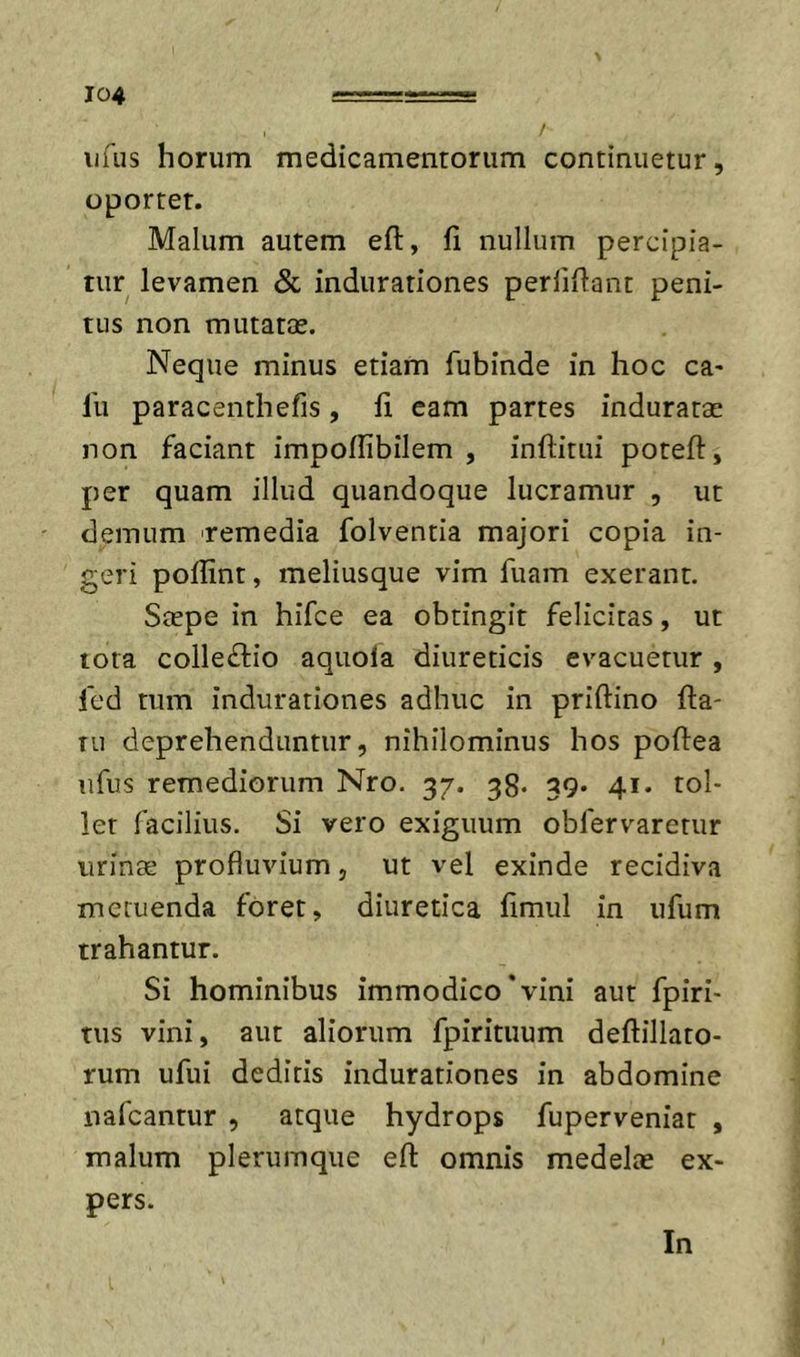 iifus horum medicamentorum continuetur, oportet. Malum autem efl, fi nullum percipia- tur levamen &amp; indurationes perliflant peni- tus non mutatae. Neque minus etiam fubinde in hoc ca* fu paracenthefis, fi eam partes induratae non faciant impoflibilem , inftitiii potefl:, per quam illud quandoque lucramur , ut demum remedia folventia majori copia in- geri poflint, meliusque vim fuam exerant. Saepe in hifce ea obtingit felicitas, ut tota collectio aquofa diureticis evacuetur, fcd tum indurationes adhuc in priftino fla- tu deprehenduntur, nihilominus hos poflea iifus remediorum Nro. 37. 38. 39. 41. tol- let facilius. Si vero exiguum obfervarerur urinae profluvium, ut vel exinde recidiva metuenda foret, diuretica fimul in ufum trahantur. Si hominibus immodico'vini aut fpiri- tus vini, aut aliorum fpirituum deflillato- rum ufui deditis indurationes in abdomine nafcantur , atque hydrops fuperveniat , malum plerumque efl omnis medelae ex- pers. In