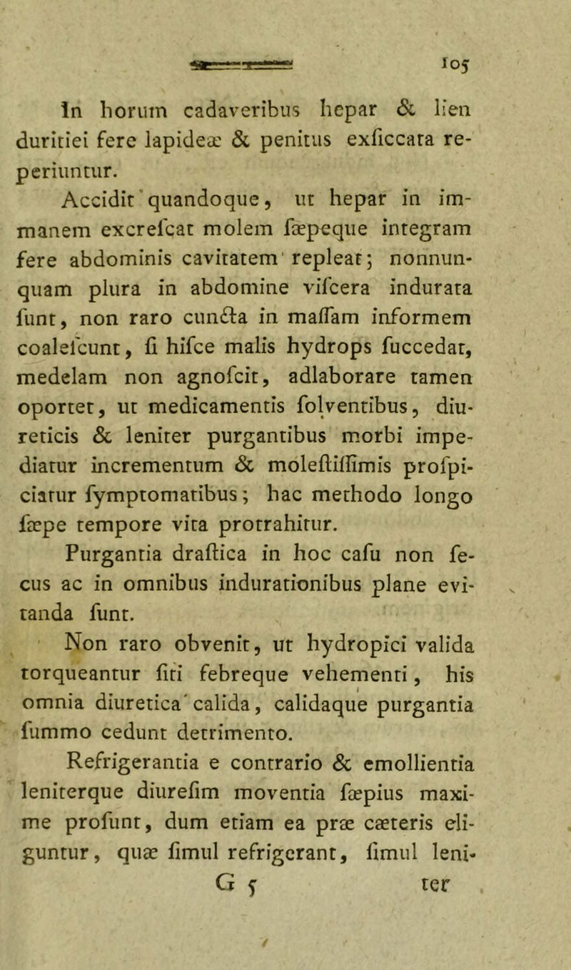 duritiei fere lapideae &amp; penitus exliccara re- pcriuntur. Accidit'quandoque 5 ut hepar in im- manem excrelcat molem faepeqiie integram fere abdominis cavitatem repleat; nonnun- quam plura in abdomine vilcera indurata funt, non raro cun£la in maflam informem coalelcunt, fi hifce malis hydrops fuccedat, medelam non agnofcit, adlaborare tamen oportet, ut medicamentis folventibus, diu- reticis &amp; leniter purgantibus m.orbi impe- diatur incrementum &amp; moleftifiimis profpi- ciatur fymptomatibus; hac methodo longo ficpe tempore vita protrahitur. Purgantia draftica in hoc cafu non fe- cus ac in omnibus indurationibus plane evi- tanda funt. Non raro obvenit, ut hydropici valida torqueantur fiti febreque vehementi, his omnia diuretica'calida, calidaque purgantia fummo cedunt detrimento. Refrigerantia e contrario &amp; emollientia leniterque diurefim moventia faepius maxi- me profunt, dum etiam ea prae caeteris eli- guntur, quae fimul refrigerant, fimul leni* G f ter