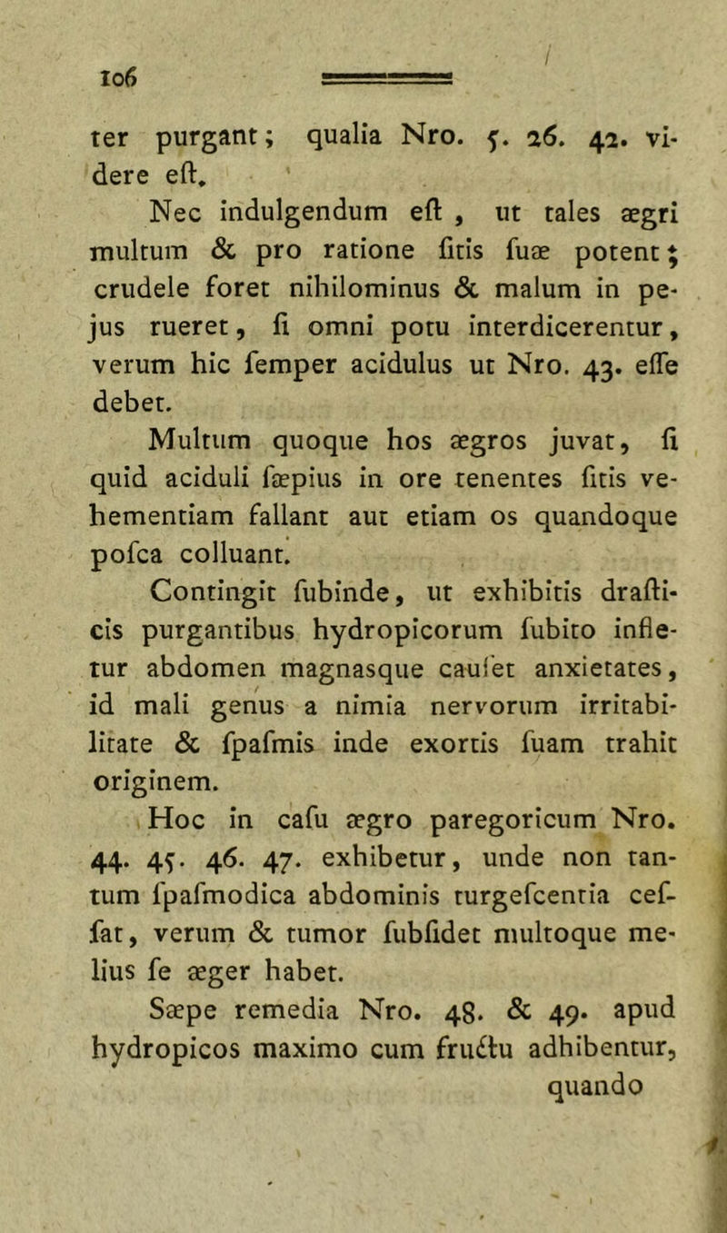 / Io6 . .. ■' ! ter purgant; qualia Nro. -j. 26, 42. vi- dere eft. Nec indulgendum eft , ut tales aegri multum &amp; pro ratione fitis fuae potent 5 crudele foret nihilominus &amp; malum in pe- jus rueret, It omni potu interdicerentur, verum hic femper acidulus ut Nro. 43. effe debet. Multum quoque hos aegros juvat, fi quid aciduli faepius in ore tenentes fitis ve- hementiam fallant aut etiam os quandoque pofca colluant. Contingit fubinde, ut exhibitis drafti- cis purgantibus hydropicorum fubito infle- tur abdomen magnasque caulet anxietates, id mali genus a nimia nervorum irritabi- litate &amp; fpafmis inde exortis fuam trahit originem. Hoc in cafu aegro paregoricum Nro. 44. 4^. 46. 47. exhibetur, unde non tan- tum fpafmodica abdominis turgefcentia cef- fat, verum &amp; tumor fubfidet multoque me- lius fe aeger habet. Saepe remedia Nro. 48. &amp; 49. apud hydropicos maximo cum fru£lu adhibentur, quando