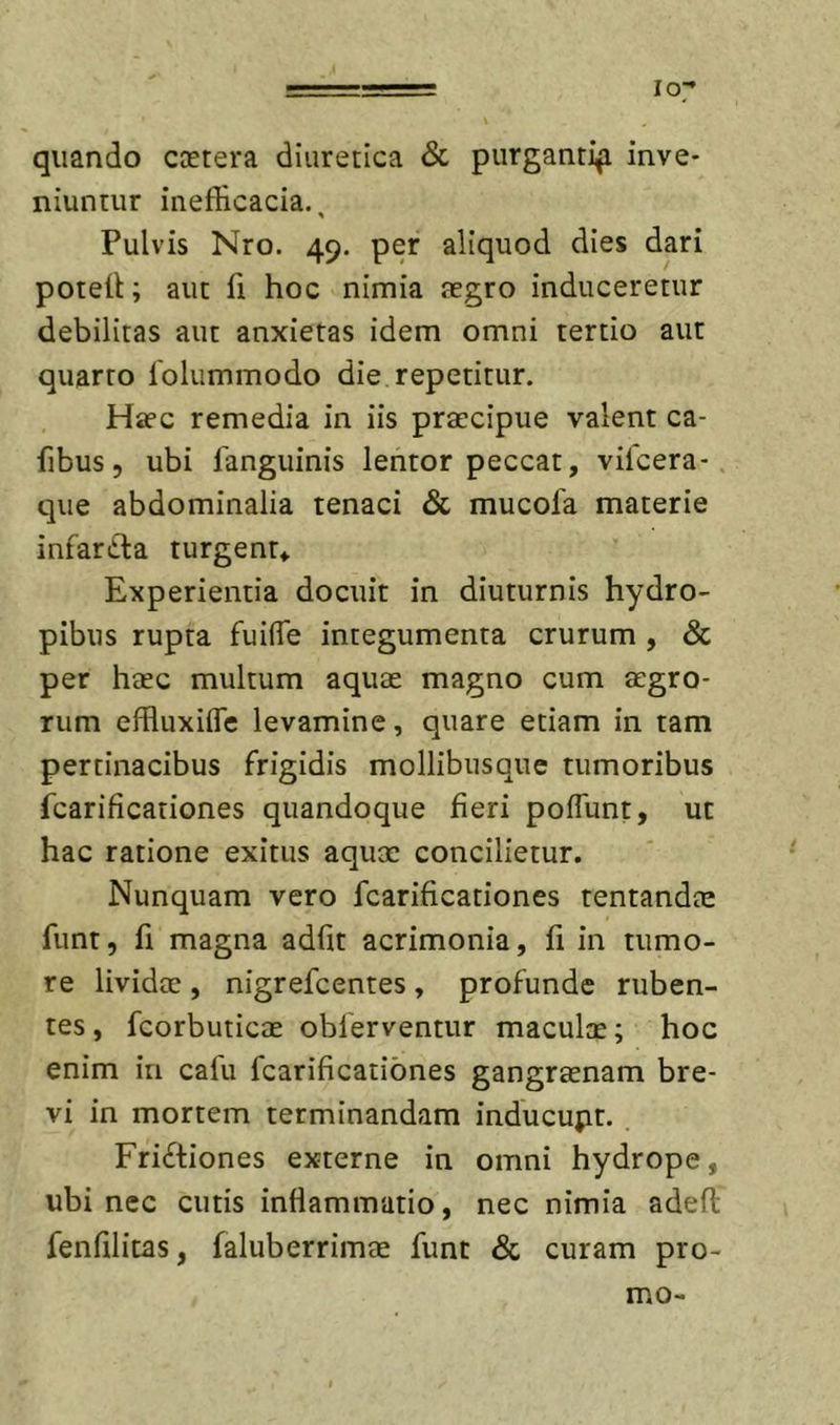 ===== lo;^ quando ccetera diuretica &amp; purgantif inve- niuntur inefHcacia., Pulvis Nro. 49. per aliquod dies dari potell; aut fi hoc nimia tegro induceretur debilitas aut anxietas idem omni tertio aur quarto lolummodo die repetitur. Ha?c remedia in iis praecipue valent ca- fibus, ubi fanguinis lentor peccat, vifcera- que abdominalia tenaci &amp; mucofa materie infarCla turgent* Experientia docuit in diuturnis hydro- pibus rupta fuifle integumenta crurum, &amp; per haec multum aquae magno cum aegro- rum effluxifle levamine, quare etiam in tam pertinacibus frigidis mollibiisque tumoribus fcarificationes quandoque fieri poflunt, ut hac ratione exitus aquae concilietur. Nunquam vero fcarificationes tentandae fiint, fi magna adfit acrimonia, fi in tumo- re lividae , nigrefcentes , profunde ruben- tes , fcorbuticae obferventur maculae; hoc enim in cafu fcarificationes gangraenam bre- vi in mortem terminandam inducupt. Frictiones externe in omni hydrope, ubi nec cutis inflammatio, nec nimia adefl fenfilitas, faluberrimae funt &amp; curam pro- mo-