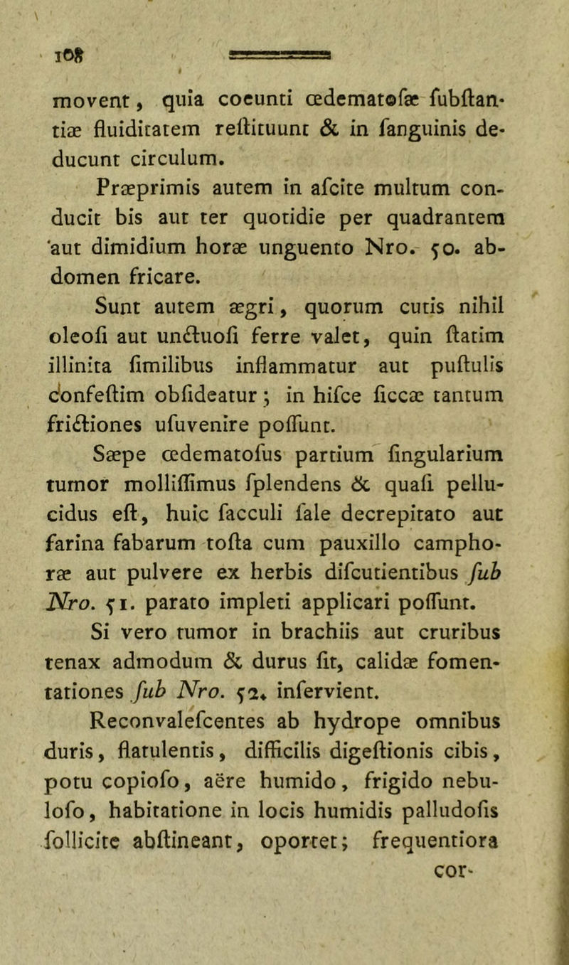 lO}^ «-'-a movent, quia coeunti cedematofae fubftan* tiae fluiditatem rellituunt &amp; in fanguinis de- ducunt circulum. Preeprimis autem in afeite multum con- ducit bis aut ter quotidie per quadrantem aut dimidium horae unguento Nro. ^o. ab- domen fricare. Sunt autem aegri, quorum cutis nihil oleofi aut un&lt;Suofi ferre valet, quin ftatim illinita fimilibus inflammatur aut puftulis donfeftim obfldeatur ; in hifce ficcae tantum frictiones ufuvenire polTunt. Saepe cedematofus partium Angularium tumor mollilAmus fplendens quali pellu- cidus eft, huic facculi fale decrepitato aut farina fabarum tofta cum pauxillo campho- rae aut pulvere ex herbis difeutientibus fub Nro. 51. parato impleti applicari poflunr. Si vero rumor in brachiis aut cruribus tenax admodum &amp; durus At, calidae fomen- tationes fub Nro. infervient. Reconvalefeentes ab hydrope omnibus duris, flatulentis, dilAcilis digeftionis cibis, potu copiofo, aere humido, frigido nebu- lofo, habitatione in locis humidis palludoAs follicite abftineant, oportet; frequentiora cor-
