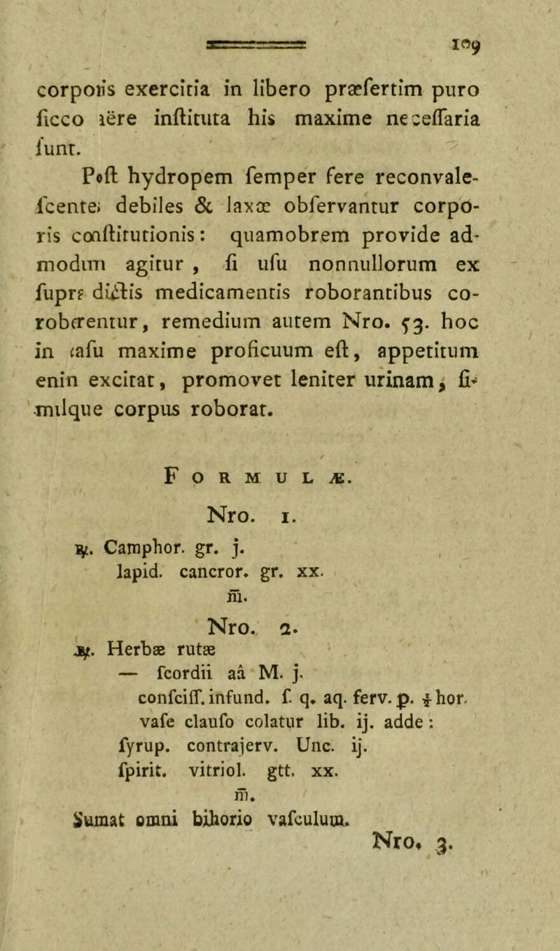 corpoiis exercitia in libero praefertim puro ficco iere inftituta his maxime ne cellaria lunr. Poft hydropem femper fere reconvale- Icentej debiles Sc laxae obfervantur corpo- ris coartirurionis : qiiamobrem provide ad- modim agitur , fi iifu nonnullorum ex fuprt diidiis medicamentis roborantibus co- robtrentur, remedium autem Nro. hoc in cafu maxime proficuum eft, appetitum enin excitat, promovet leniter urinam j fi- milque corpus roborat. ✓ F O R M U L iB. Nro. I. Camphor. gr. j. lapid. cancror. gr. xx. ni. Nro., a. jif. Herbse rutae * — fcordii aa M. j. confeiff. infund. f. q. aq. ferv. p. ^-hor. vafe claufo colatur lib. ij. adde: fyrup. contrajerv. Unc. ij. fpirit. vitriol. gtt. xx. ni. iiumat omni bihorio vafculum. Nro» 3.