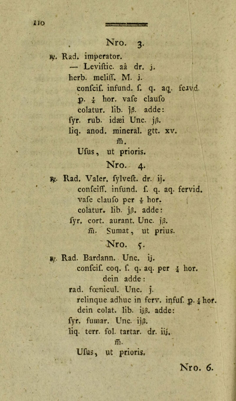 XIO Nro. 3. ly. Rad* imperator. — Levillic. aa dr. j. herb. melilT. M. i. confcif. infund. f. q. aq. fc.iv.d. p. i hor. vafe claufo colatur, lib. ]|S. adde: fyr. rub. idsei Unc. j/l. liq. anod. mineral. gtt. xv. m. Ufus, ut prioris. Nro. 4. ly. Rad. Valer, fylveft. dr. ij. confcifT. infund. f. q. aq. fervid. vafe claufD per hor. colatur* lib. adde: fyr, cort. aurant. Unc. j(3. ih. Sumat, ut prius. ' Nro. y. ly,. Rad. Bardann. Unc. ij. confcif. coq. f. q. aq. per i hor. dein adde: rad. foenicul. Unc. j. relinque adhuc in ferv. infuf p. |hor dein colat, lib. ij,3. adde: fyr. fumar. Unc. ii(3. liq. terr. fol. tartar. dr. iij, m. Ufus, ut prioris.