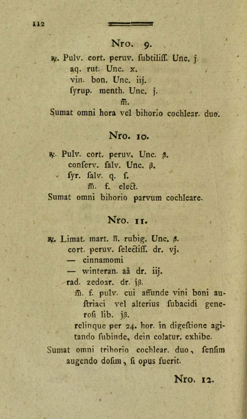 Nro. 9. ly. Pulv. cort. peruv. fubtiliff. Unc. j. aq. rut. Unc. x. vin. bon. Unc. iij. fyrup. menth. Unc. j. ni. ^umat omni hora vel bihorio cochlear, duo'. Nro. IO. ly. Pulv. cort. peruv. Unc. /!. conferv. falv. Unc. . fyr. falv. q. f. ni. f. ele8:. Sumat omni bihorio parvum cochleare. Nro. II. ly. Limat, mart. ii. rubig. Unc. |5. cort. peruv. felecliff. dr. vj. — cinnamomi — winteran. aa dr. iij. rad. zedoar. dr. i(3. iii. f. pulv. cui affunde vini boni au- ftriaci vel alterius fubacidi gene- rofi lib. j|3. relinque per 24. hor. in digeftione agi- tando fubinde, dein colatur, exhibe. Sumat omni trihorio cochlear, duo, fenfim augendo dofim, fi opus fuerit.