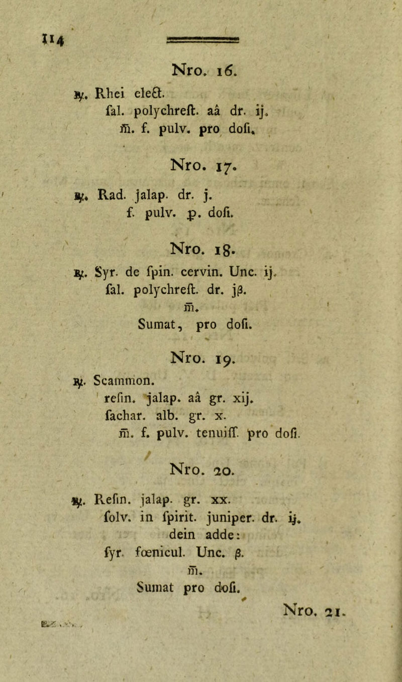 jy. Rhel eleO:. fal. polychreft. aa dr. ij. ffi. f. pulv. pro dofi. Nro. 17. 1^* Rad. jalap. dr. j. f. pulv. :p. dofi. Nro. ig. 1^. Syr. de fpin. cervin. Unc. ij. fal. polychreft. dr. ni. Sumat, pro dofi. Nro. 19. ly. Scammon. refin. jalap. aa gr. xij. fachar. alb. gr. x. ni. f. pulv. tenuiff. pro dofi. Nro. 20. 1^. Refm. jalap. gr. xx. folv. in fpirit. juniper. dr. dein adde: fyr. foenicul. Unc. p. iTi. Sumat pro dofi.