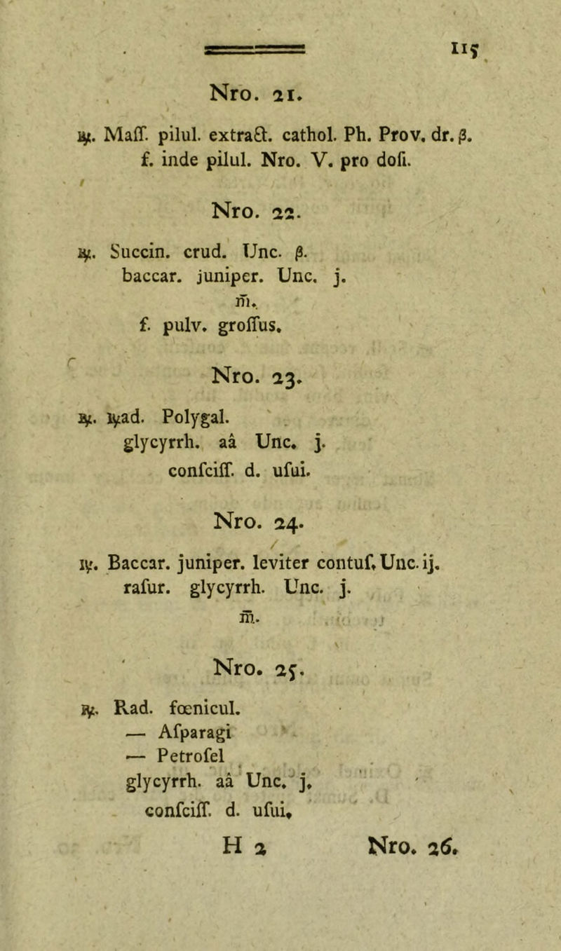 II? Nro. 21. Maff. pilul. extraft. cathol. Ph. Prov. dr. p. f. inde pilul. Nro. V. pro dofi. / Nro. 22. hf., Succin. crud. Unc. baccar, juniper. Unc. j. iTi. f. pulv. grolTus. Nro. 23. i^ad. Polygal. glycyrrh. aa Unc. j. confciff. d. ufui. Nro. 24. ly. Baccar, juniper. leviter contuf, Unc. ij. rafur. glycyrrh. Unc. j. m. ■3 Nro. 2?. iy, Rad. foenicul, — Afparagi ■— Petrofel glycyrrh. aa Unc. j, confciff. d. ufui.