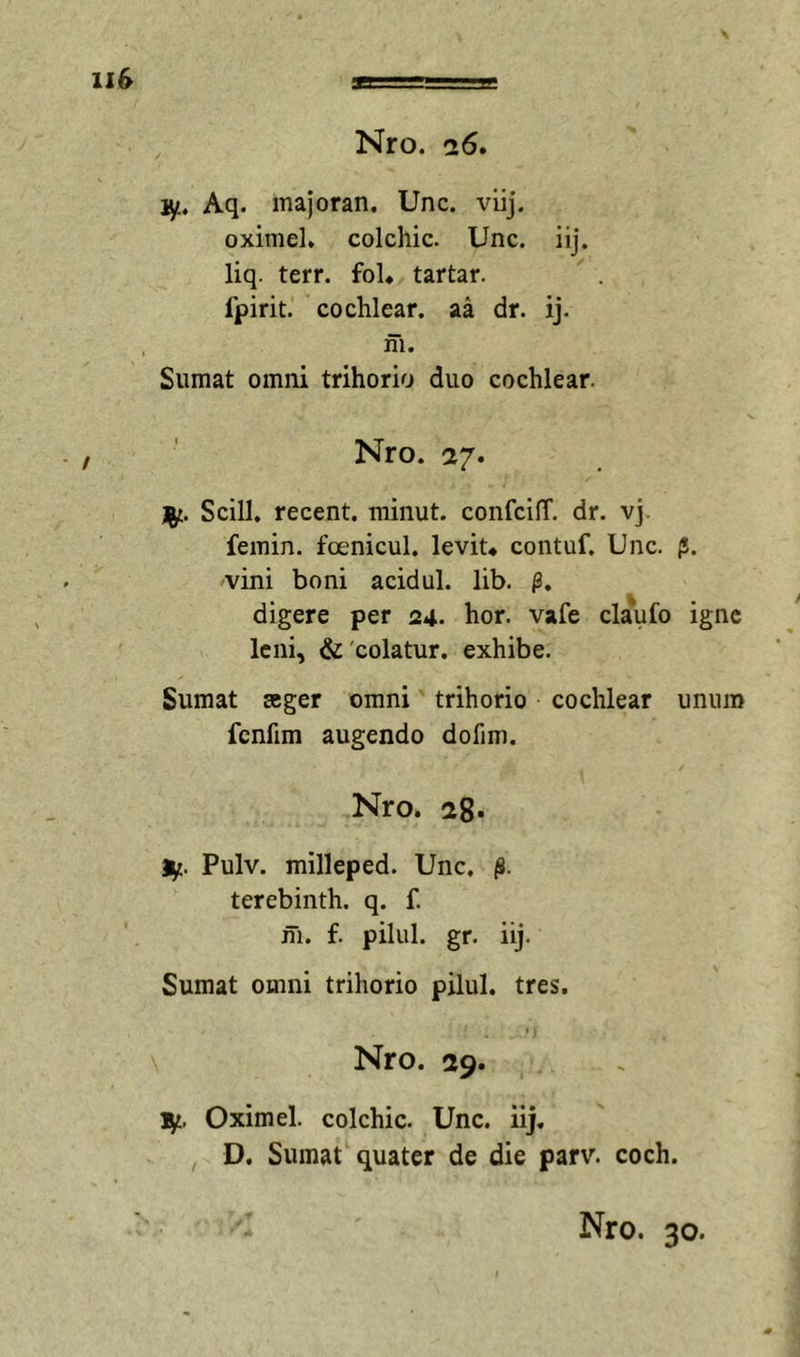 1^. Aq. majoran. Unc. viij. oximel* colchic. Unc. iij. liq. terr. foU tartar. fpirit. cochlear, aa dr. ij. in. Sumat omni trihorio duo cochlear. Nro. a/. Scill. recent. minut. confcilT. dr. vj. femin. foenicul. levit* contuf. Unc. jS. vini boni acidul. lib. digere per 24. hor. vafe claufo igne leni, &amp; 'colatur, exhibe. Sumat seger omni trihorio cochlear unum fcnfim augendo dofim. Nro. !28» Ut. Pulv. milleped. Unc. (8. terebinth. q. f. ni. f. pilul. gr. iij. Sumat omni trihorio pilul. tres. Nro. 29. 1^, Oximel. colchic. Unc. iij. D. Sumat quater de die parv. coch.