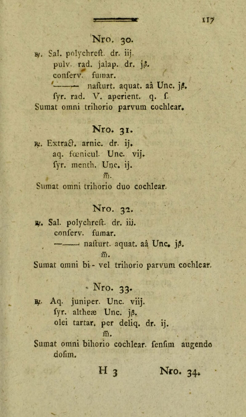 'Nro. 30. »/. Sal. polychrcfli. dr. iij. pulv. rad. jalap. dr. jp. conferv. fumar. —— naftiirt. aquat. aa Unc. jj!, fyr. rad. V. aperient, q. f. Sumat omni trihorio parvum cochlear, Nro. 31. ly. ExtraSl. arnic. dr. i], aq. foenicul. Unc. vij. fyr. menth. Unc, ij. m. Sumat omni trihorio duo cochlear. Nro. 3-2. jy. Sal. polychreft. dr. iij. conferv. fumar. nallurt. aquat. aa Unc* j(!, in. Sumat omni bi- vel trihorio parvum cochlear. - Nro. 33. Aq. juniper. Unc. viij. fyr. altheae Unc. j/S. olei tartar, per deliq. dr. ij. m. Sumat omni bihorio cochlear, fenfim augendo dofim,