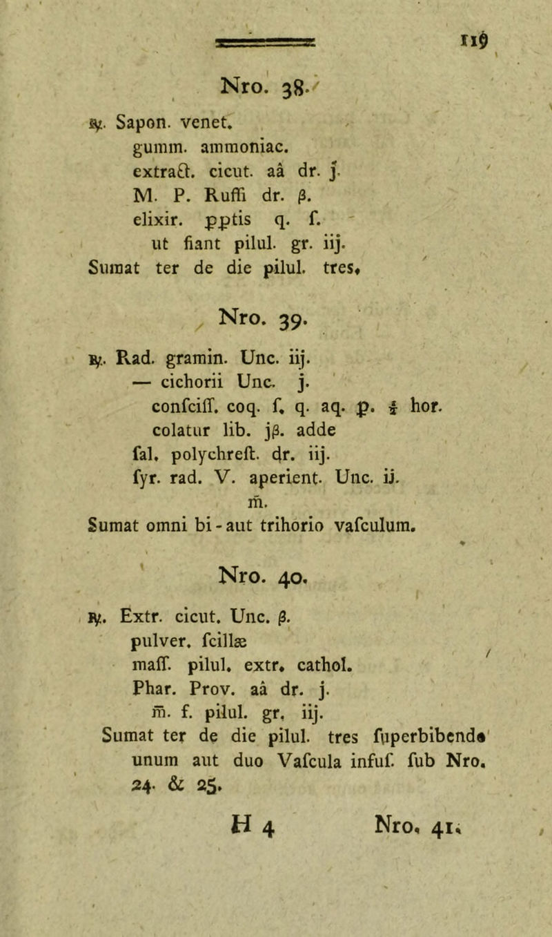 110 Nro. 38.' Sf.. Sapon. venet. gumm. ammoniac. extraft. cicut. aa dr. j. ' IVI. P. Ruffi dr. /3. elixir. q. f. ut fiant pilul. gr. iij. Suraat ter de die pilul. tres* Nro. 39. B/.. Rad. gramin. Unc. iij. — cichorii Unc. j. confciff. coq. f, q. aq. p. ^ hor. colatur lib. jj3, adde fal, polychreft. dr- iij- fyr. rad. V. aperient- Unc. ij. m. Sumat omni bi-aut trihorio vafculum. % Nro. 40. i ly. Extr. cicut. Unc. pulver, fcillse ^ maff. pilul. extr* cathol. Phar. Prov. aa dr. j. m. f. pilul. gr, iij. Sumat ter de die pilul. tres fuperbibend*' unum aut duo Vafcula infuf. fub Nro, 24. &amp; 2$, H4 Nro, 41,