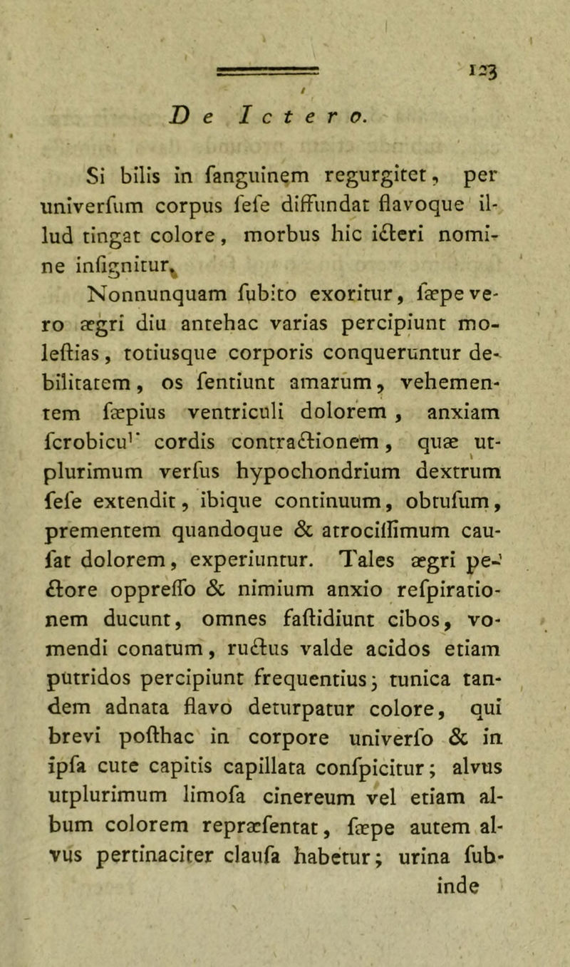 / De Ictero. Si bilis in fanguinem regurgitet, per univerfum corpus lefe diffundat flavoque il- lud tingat colore, morbus hic i(fl:eri nomi- ne inflgnitur^ Nonnunquam fubito exoritur, la?peve- ro a?gri diu antehac varias percipiunt mo- leftias , totiusque corporis conqueruntur de- bilitatem , os fentiunt amarum, vehemen- tem feepius ventriculi dolorem , anxiam fcrobicu’’ cordis contraftionem, quae ut- plurimum verfus hypochondrium dextrum fele extendit, ibique continuum, obtufum, prementem quandoque &amp; atrocillimum cau- fat dolorem, experiuntur. Tales aegri pe- flore oppreflb &amp; nimium anxio refpiratio- nem ducunt, omnes faftidiunt cibos, vo- mendi conatum, ruflus valde acidos etiam putridos percipiunt frequentius, tunica tan- dem adnata flavo deturpatur colore, qui brevi pofthac in corpore univerlb &amp; in ipfa cute capitis capillata confpicitur; alvus utplurimum limofa cinereum vel etiam al- bum colorem repracfentat, faepe autem al- vus pertinaciter claufa habetur; urina fub- inde