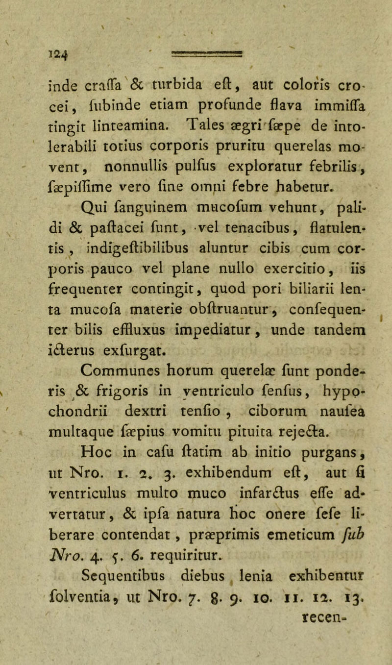 inde craiTa &amp; turbida eft, aut coloris cro- cei , lubinde etiam profunde flava immifla tingit linteamina. Tales aegri farpe de into- lerabili totius corporis pruritu querelas mo- vent, nonnullis pulfus exploratur febrilis, faepiflime vero fine ompi febre habetur. Qui fanguinem mucofum vehunt, pali- di &amp; paftacei funt, vel tenacibus, flatulen* tis , indigeftibilibus aluntur cibis cum cor- poris pauco vel plane nullo exercitio, iis frequenter contingit, quod pori biliarii len- ta mucofa materie oblimantur, confequen- ter bilis effluxus impediatur, unde tandem iderus exfurgat. Communes horum querelae funt ponde- ris frigoris in ventriculo fenfus, hypo- chondrii dextri tenfio , ciborum naufea multaque faepius vomitu pituita rejefta. Hoc in cafu ftatim ab initio purgans, ut Nro. I. 2. 3. exhibendum eft, aut fi ventriculus multo muco infarctus efle ad- vertatur, &amp; ipfa natura hoc onere fefe li- berare contendat, praeprimis emeticum fuh Nro. 4. 6. requiritur. Sequentibus diebus lenia exhibentur folventia, ut Nro. 7. g- 9- 10. ii. 12. 13. recen-