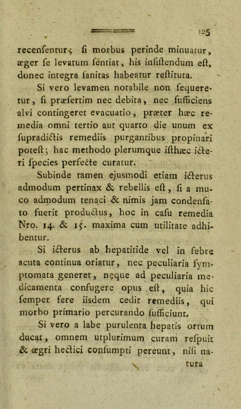 recenfenturs fi morbus perinde minuatur, ffger fe levatum fentiat, his infiftendum eft, donec integra fanitas habeatur reftituta. Si vero levamen notabile non fequere- tur, fi praefertim nec debita, nec fufficiens alvi contingeret evacuatio, praeter haec re- media omni tertio aut quarto die unum ex fupradi^lis remediis purgantibus propinari poteft; hac methodo plerumque ifthaec idbe- ri fpecies perfeite curatur. Subinde tamen ejusmodi etiam ifterus admodum pertinax &amp; rebellis eft, fi a mu- co admodum tenaci &amp; nimis jam condenfa- to fuerit produdus, hoc in cafu remedia Nro. 14. &amp; maxima cum utilitate adhi- bentur. Si i£ferus ab hepatitide vel in febre acuta continua oriatur, nec peculiaria fym- ptomata generet, n^que ad peculiaria me* dicamenta confugere opus eft, quia hic femper fere iisdem cedit remediis, qui morbo primario percurando fufficiunt. Si vero a labe purulenta hepatis ortum ducat, omnem utplurimum curam refpuit &amp; aegri hedici confumpti pereunt, nili na- tura