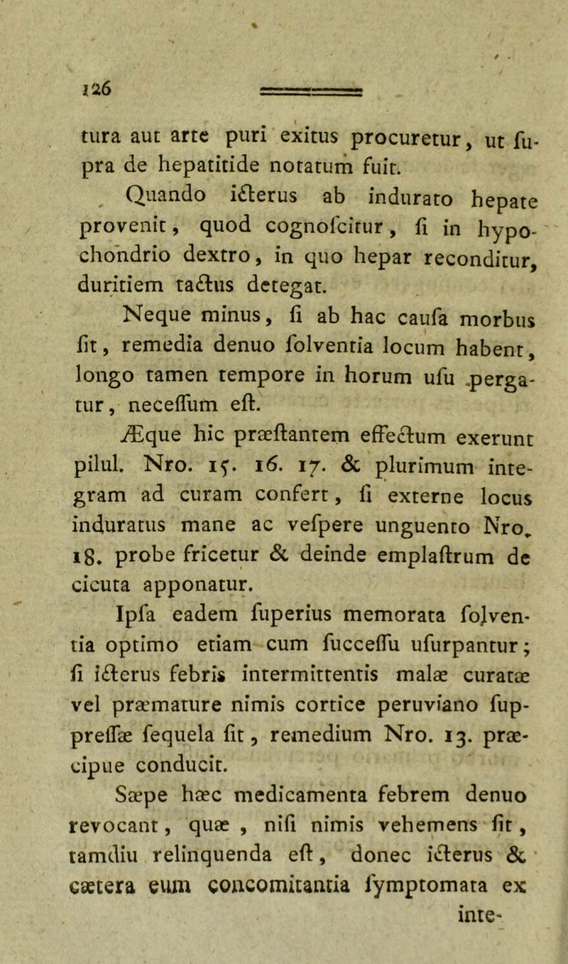 tura aut arte puri exitus procuretur, ut fu- pra de hepatitide notatum fuit. Quando icterus ab indurato hepate provenit, quod cognofcirur, fi in hypo- chondrio dextro, in quo hepar reconditur, duritiem ra£lus detegat. Neque minus, fi ab hac caufa morbus fit, remedia denuo folventia locum habent, longo tamen tempore in horum ufu .perga- tur, neceflum eft. inique hic praeftantem efFeclum exerunt pilul. Nro. i6. 17. &amp; plurimum inte- gram ad curam confert, fi externe locus induratus mane ac vefpere unguento Nro, 18. probe fricetur &amp; deinde emplaftrum dc cicuta apponatur. Ipfa eadem fuperius memorata fo]ven- tia optimo etiam cum fucceflu ufurpantur; fi i£lerus febris intermittentis malae curatae vel praunature nimis cortice peruviano fup- preflae fequela fit, remedium Nro. 13. prae- cipue conducit. Sape haec medicamenta febrem denuo revocant, quae , nifi nimis vehemens fit, tamdiu relinquenda efi, donec inferus &amp; caetera eum concomitantia lymptomata ex inte-