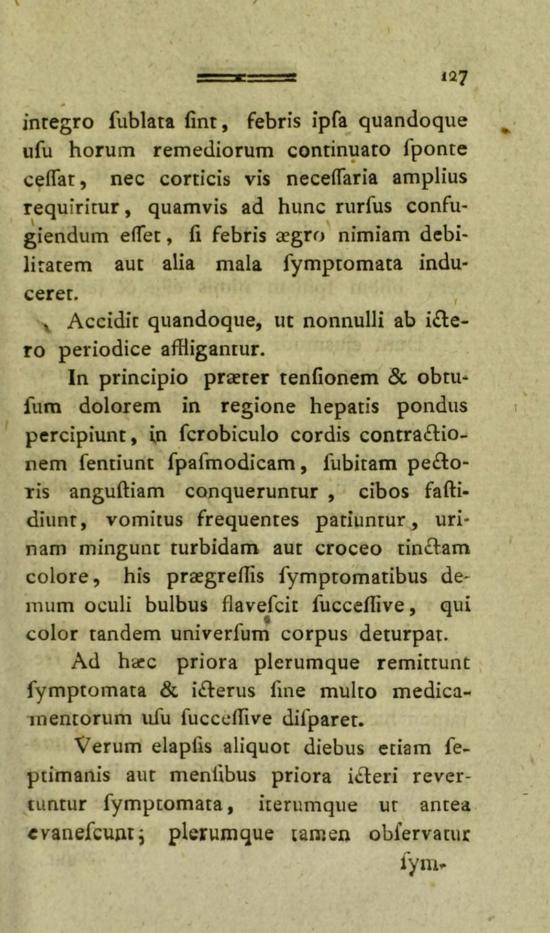 inregro fublata fint, febris ipfa quandoque ufu horum remediorum continuato fponte ceffat, nec corticis vis neceflaria amplius requiritur, quamvis ad hunc rurfus confu- giendum elTet, fi febris aegro nimiam debi- litatem aut alia mala fymptomata indu- ceret. ^ Accidit quandoque, ut nonnulli ab i&lt;fte- ro periodice affligantur. In principio praeter tenfionem &amp; obtu- fum dolorem in regione hepatis pondus percipiunt, in fcrobiculo cordis contractio- nem fentiunt fpafmodicam, fubitam peCto- ris anguftiam conqueruntur , cibos fafti- diunt, vomitus frequentes patiuntur, uri- nam mingunt turbidam aut croceo tinctam colore, his praegreffls fymptomatibus de- mum oculi bulbus flavefcit fucceflive, qui color tandem univerfum corpus deturpat. Ad haec priora plerumque remittunt fymptomata &amp; iCterus fine multo medica-^ mentorum ufu fucccfflve difparet. Verum elapfis aliquot diebus etiam fe- ptimanis aut menfibus priora iCteri rever- tuntur fymptomata, iterumque ut antea «vanefcujiti plerumque tamen obfervatur fyiUi*