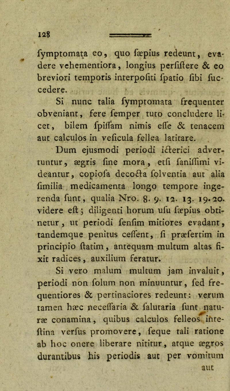 fymptomata eo, quo faepius redeunt, eva- dere vehemeniiora, longius perliftere &amp; eo breviori temporis interpoliti fpatio fibi fuc- cedere. Si nunc talia fymptomata frequenter obveniant, fere femper tuto concludere li- cet, bilem fpilfam nimis elTe &amp; tenacem aut calculos in veficula fellea latitare. Dum ejusmodi periodi icterici adver- tuntur 5 ffigris fine mora, etfi faniflimi vi- deantur, copiofa deco£ta folventia aut alia fimilia medicamenta longo tempore inge- renda funt, qualia Nro. 8- 9- I2- 13. 19.10. videre eft; diligenti horum ufu faepius obti- netur , ut periodi fenfim mitiores evadant, 'landemque penitus ceffent, fi praefertim in principio flatim, antequam multum altas fi- xit radices, auxilium feratur. Si vero malum multum jam invaluit, periodi non folum non minuuntur, fed fre- quentiores &amp; pertinaciores redeunt: verum tamen haec neceffaria &amp; falutaria funt natu- rae conamina, quibus calculos felleos ihte- ftina verius promovere, feque tali ratione ab hoc onere liberare nititur, atque aegros durantibus his periodis aut per vomitum aut